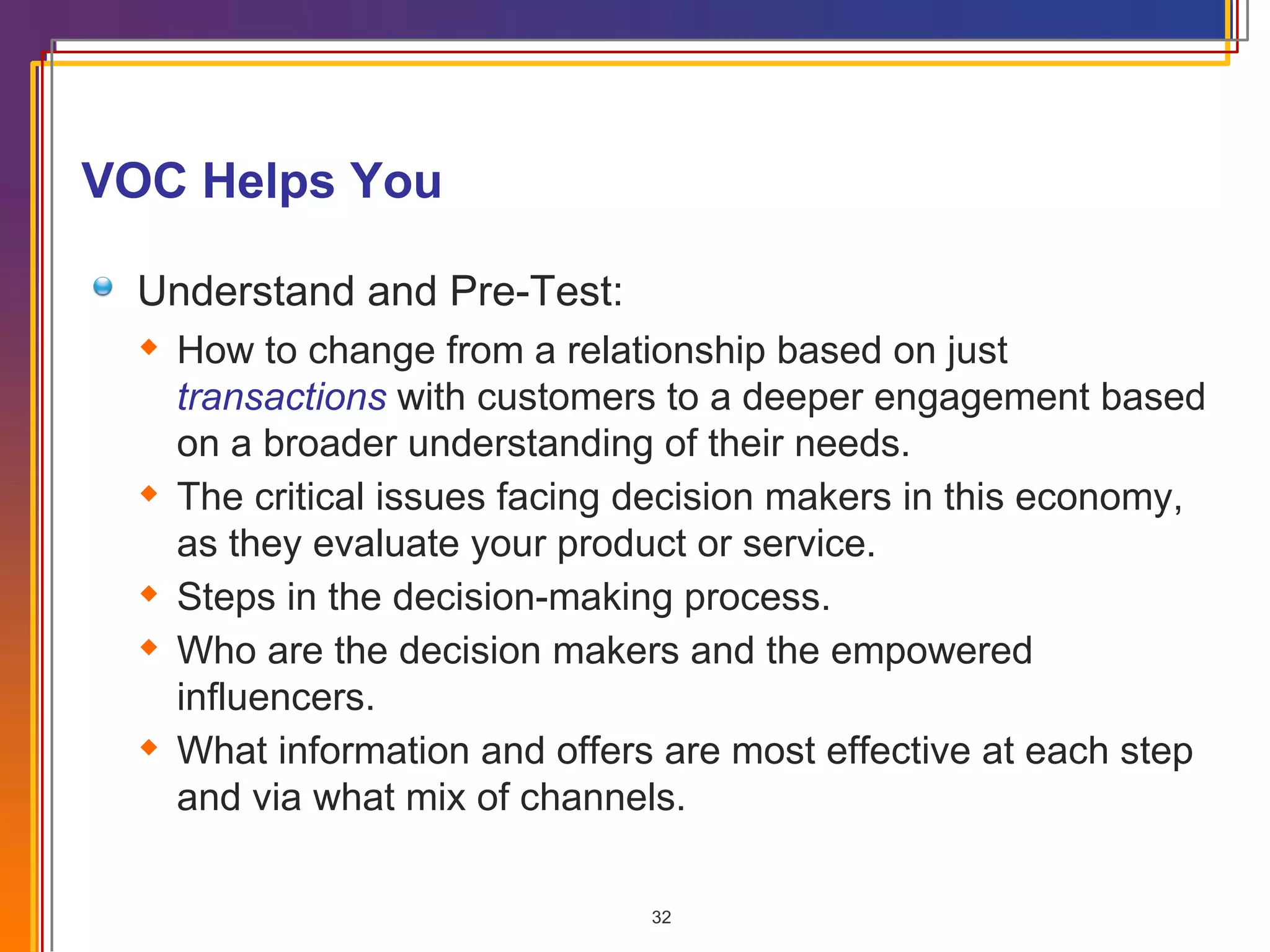VOC Helps You Understand and Pre-Test: How to change from a relationship based on just  transactions  with customers to a deeper engagement based on a broader understanding of their needs. The critical issues facing decision makers in this economy, as they evaluate your product or service. Steps in the decision-making process. Who are the decision makers and the empowered influencers. What information and offers are most effective at each step and via what mix of channels. 