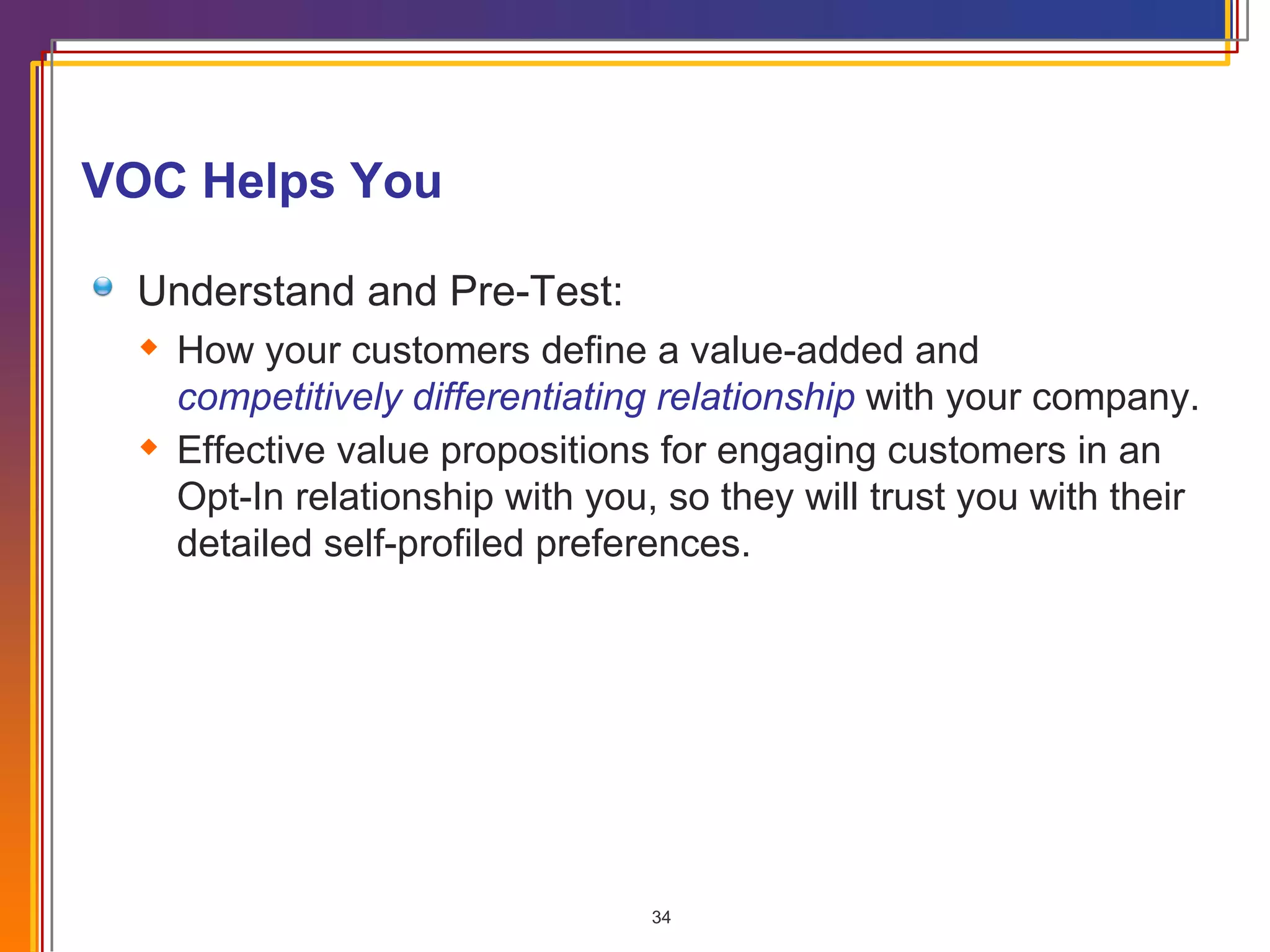 VOC Helps You Understand and Pre-Test: How your customers define a value-added and  competitively differentiating relationship  with your company. Effective value propositions for engaging customers in an Opt-In relationship with you, so they will trust you with their detailed self-profiled preferences. 