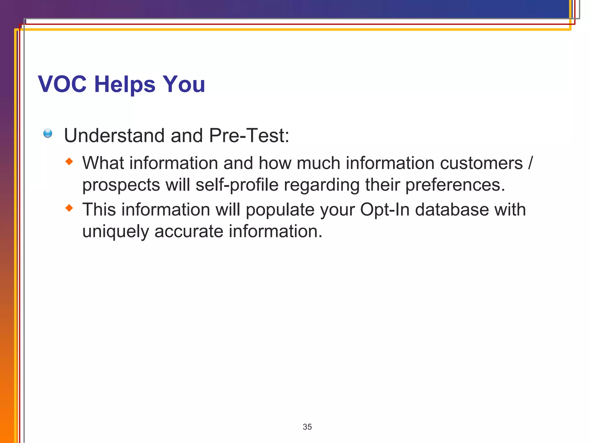 VOC Helps You Understand and Pre-Test: What information and how much information customers / prospects will self-profile regarding their preferences. This information will populate your Opt-In database with uniquely accurate information. 