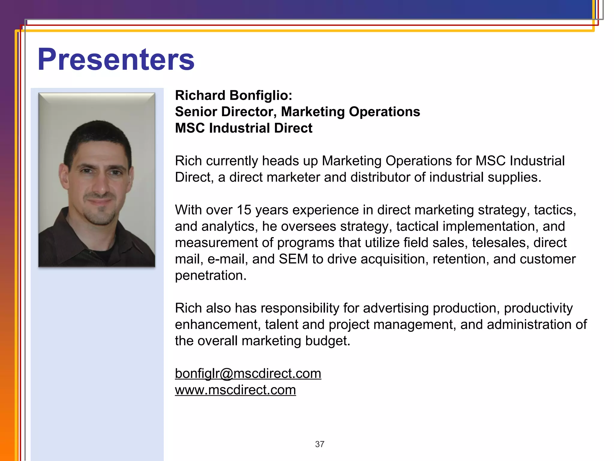 Presenters Richard Bonfiglio: Senior Director, Marketing Operations MSC Industrial Direct Rich currently heads up Marketing Operations for MSC Industrial Direct, a direct marketer and distributor of industrial supplies.  With over 15 years experience in direct marketing strategy, tactics, and analytics, he oversees strategy, tactical implementation, and measurement of programs that utilize field sales, telesales, direct mail, e-mail, and SEM to drive acquisition, retention, and customer penetration. Rich also has responsibility for advertising production, productivity enhancement, talent and project management, and administration of the overall marketing budget. [email_address] www.mscdirect.com 