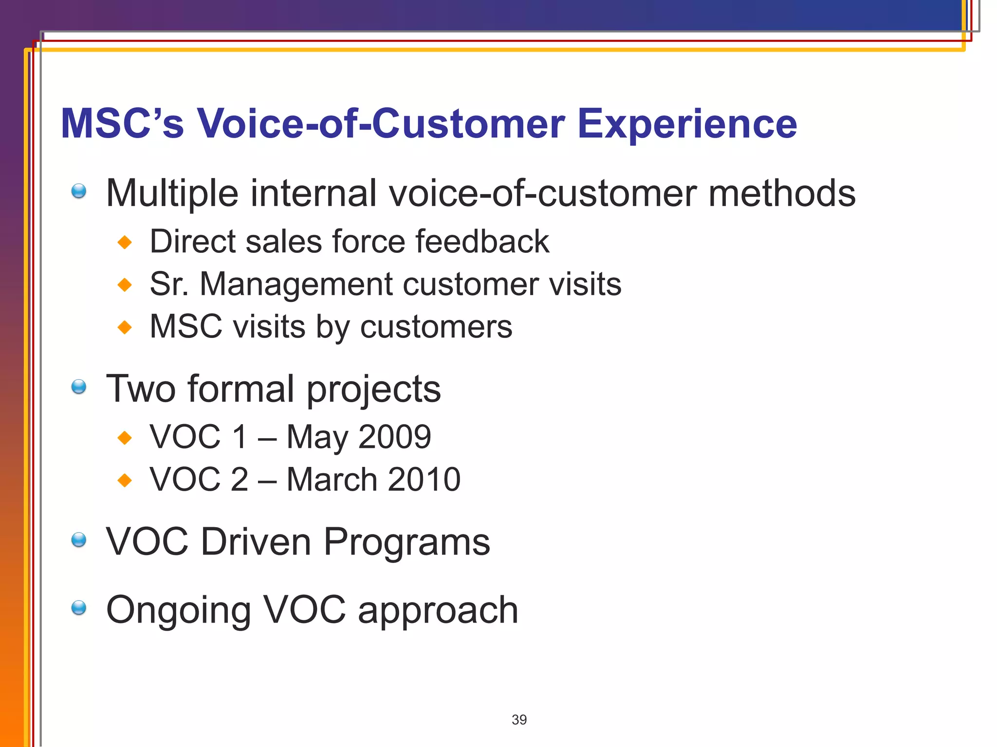 MSC’s Voice-of-Customer Experience Multiple internal voice-of-customer methods Direct sales force feedback Sr. Management customer visits MSC visits by customers Two formal projects VOC 1 – May 2009 VOC 2 – March 2010 VOC Driven Programs Ongoing VOC approach 