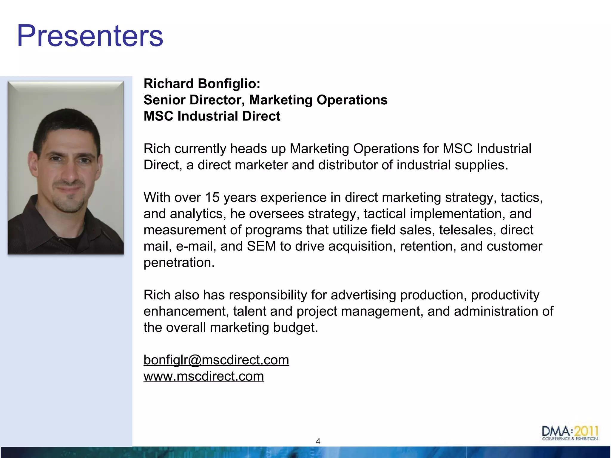 Presenters Richard Bonfiglio: Senior Director, Marketing Operations MSC Industrial Direct Rich currently heads up Marketing Operations for MSC Industrial Direct, a direct marketer and distributor of industrial supplies.  With over 15 years experience in direct marketing strategy, tactics, and analytics, he oversees strategy, tactical implementation, and measurement of programs that utilize field sales, telesales, direct mail, e-mail, and SEM to drive acquisition, retention, and customer penetration. Rich also has responsibility for advertising production, productivity enhancement, talent and project management, and administration of the overall marketing budget. [email_address] www.mscdirect.com 