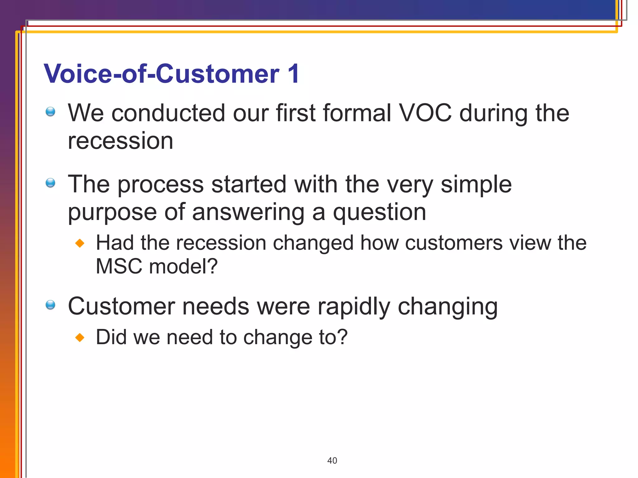 Voice-of-Customer 1 We conducted our first formal VOC during the recession The process started with the very simple purpose of answering a question Had the recession changed how customers view the MSC model? Customer needs were rapidly changing Did we need to change to? 