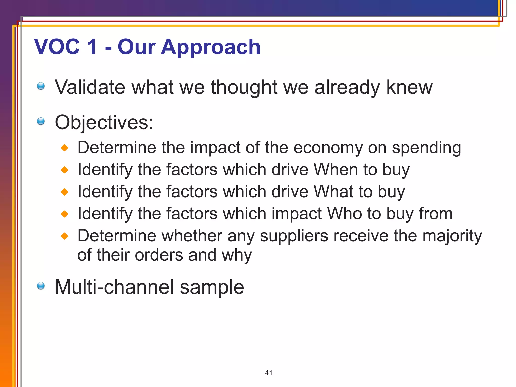 VOC 1 - Our Approach Validate what we thought we already knew Objectives: Determine the impact of the economy on spending Identify the factors which drive When to buy  Identify the factors which drive What to buy  Identify the factors which impact Who to buy from Determine whether any suppliers receive the majority of their orders and why Multi-channel sample 