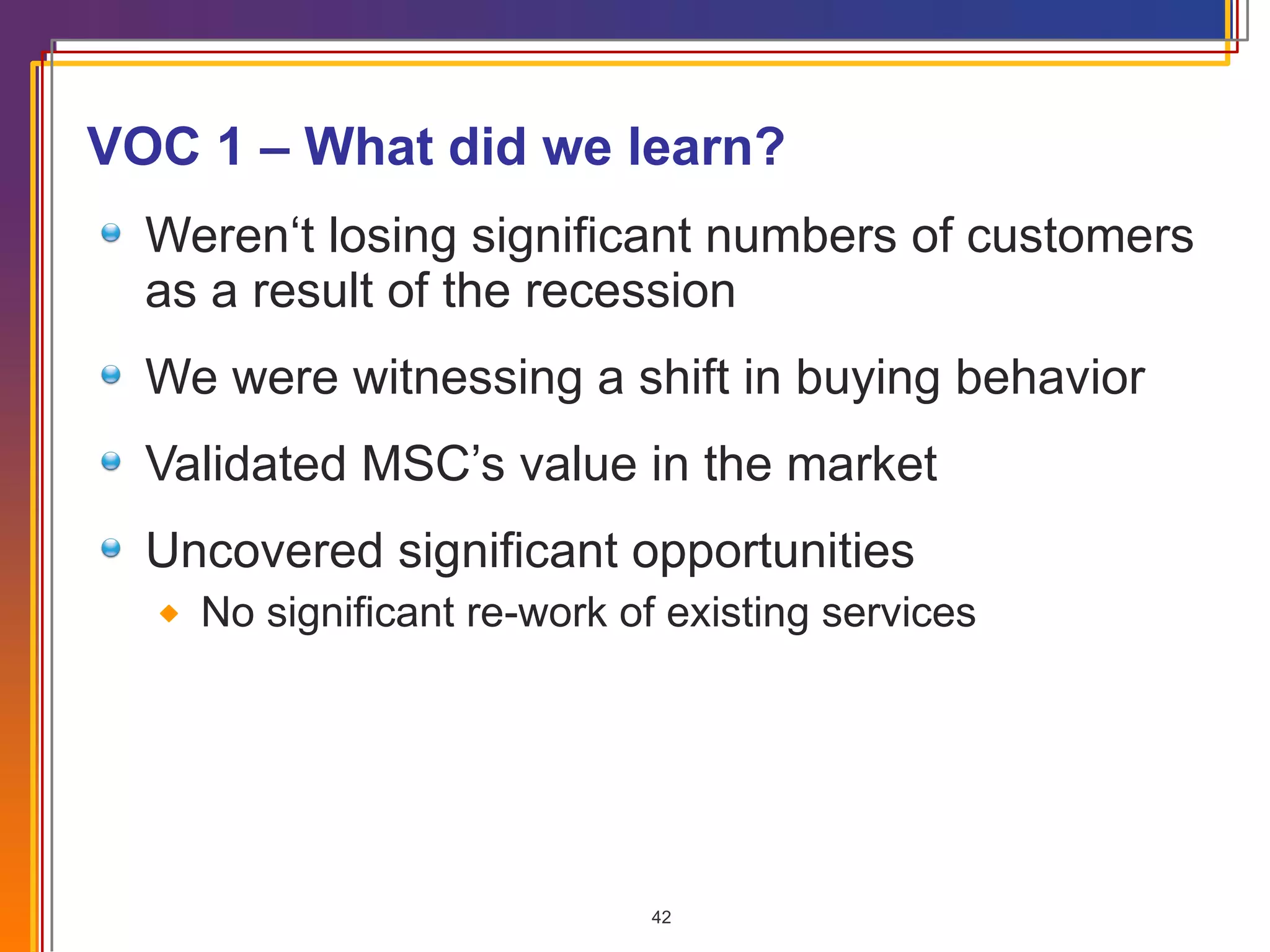 VOC 1 – What did we learn? Weren‘t losing significant numbers of customers as a result of the recession We were witnessing a shift in buying behavior Validated MSC’s value in the market Uncovered significant opportunities No significant re-work of existing services 