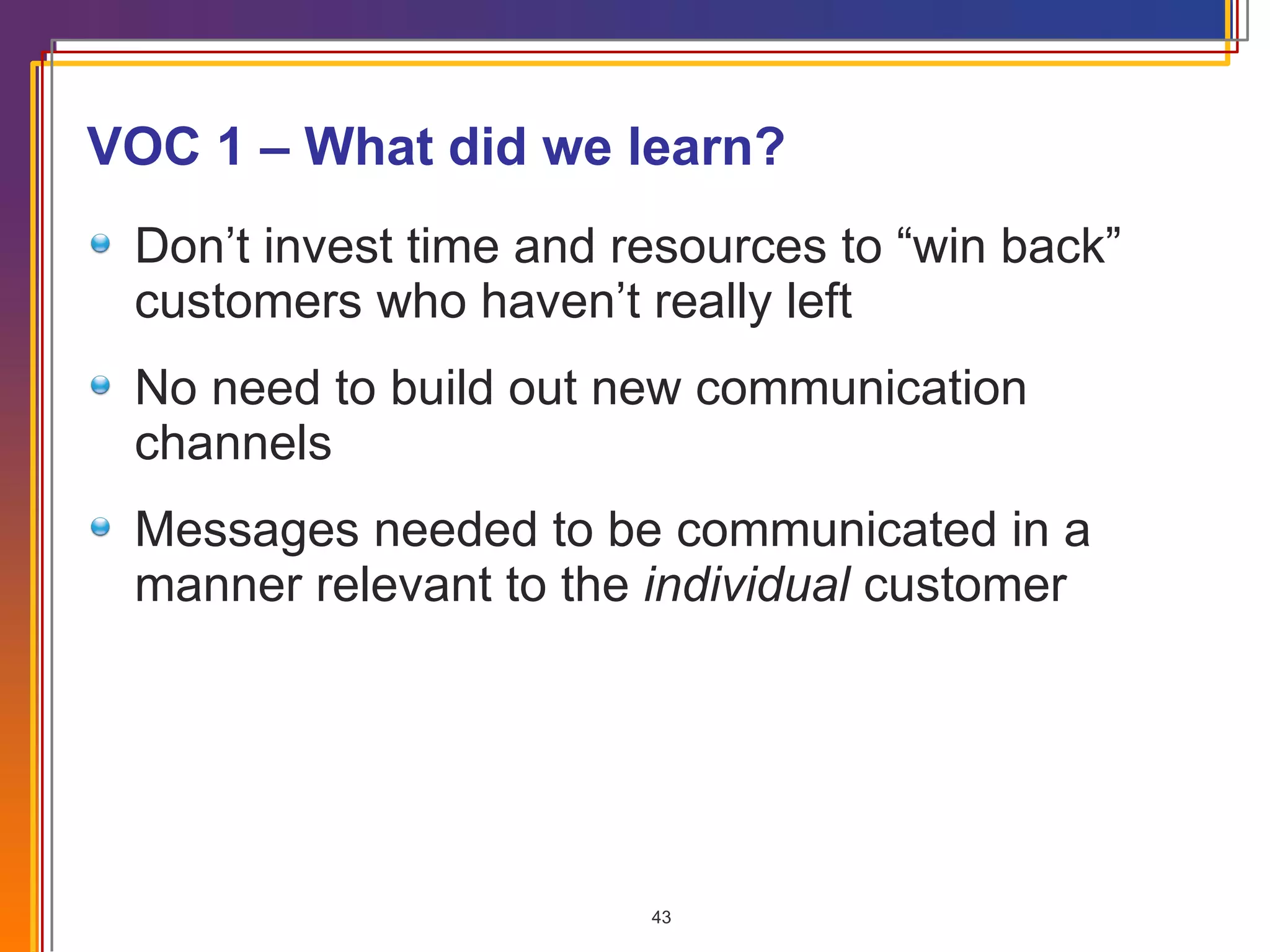 VOC 1 – What did we learn? Don’t invest time and resources to “win back” customers who haven’t really left No need to build out new communication channels Messages needed to be communicated in a manner relevant to the  individual  customer 