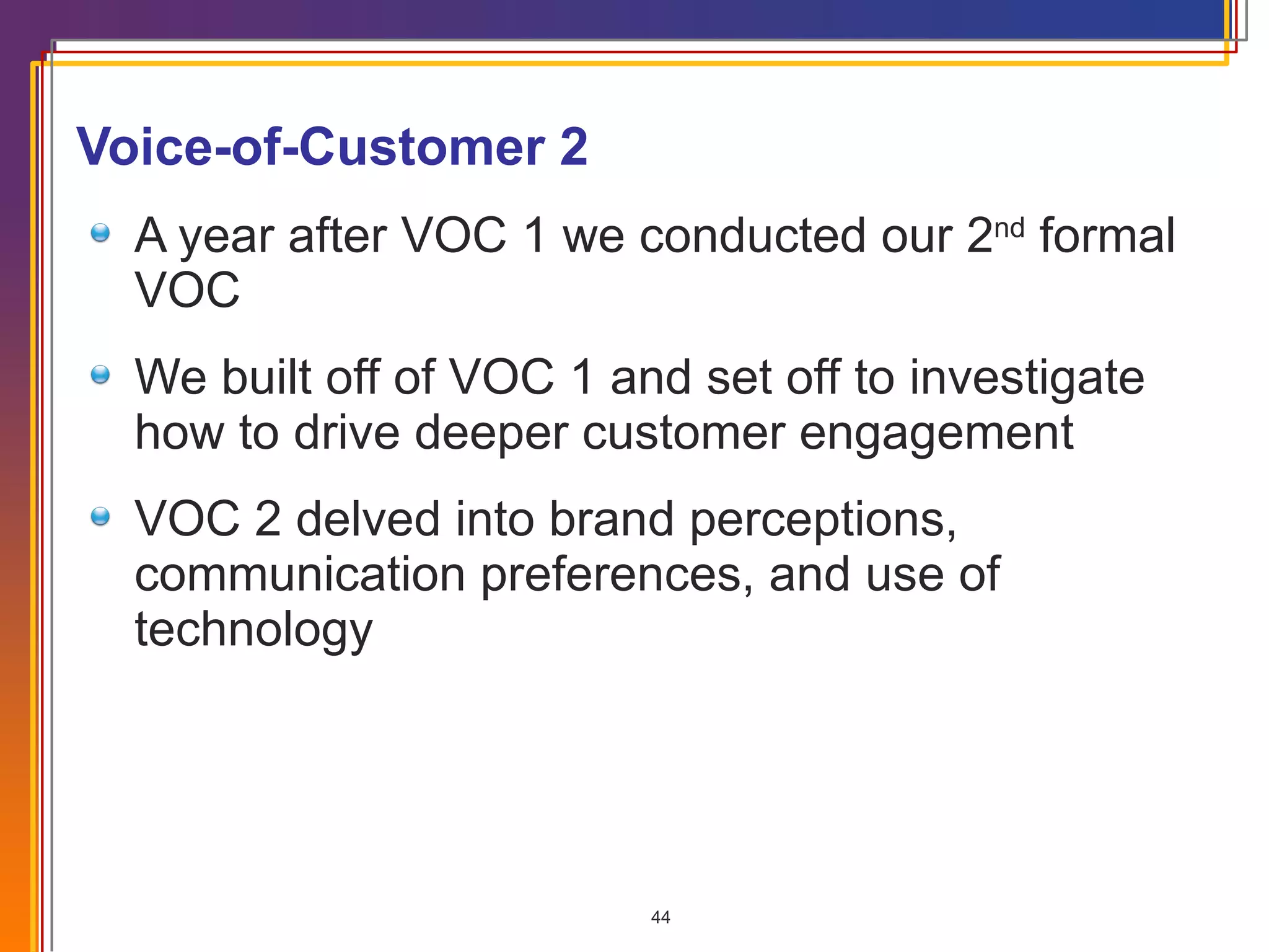 Voice-of-Customer 2 A year after VOC 1 we conducted our 2 nd  formal VOC We built off of VOC 1 and set off to investigate how to drive deeper customer engagement VOC 2 delved into brand perceptions, communication preferences, and use of technology 