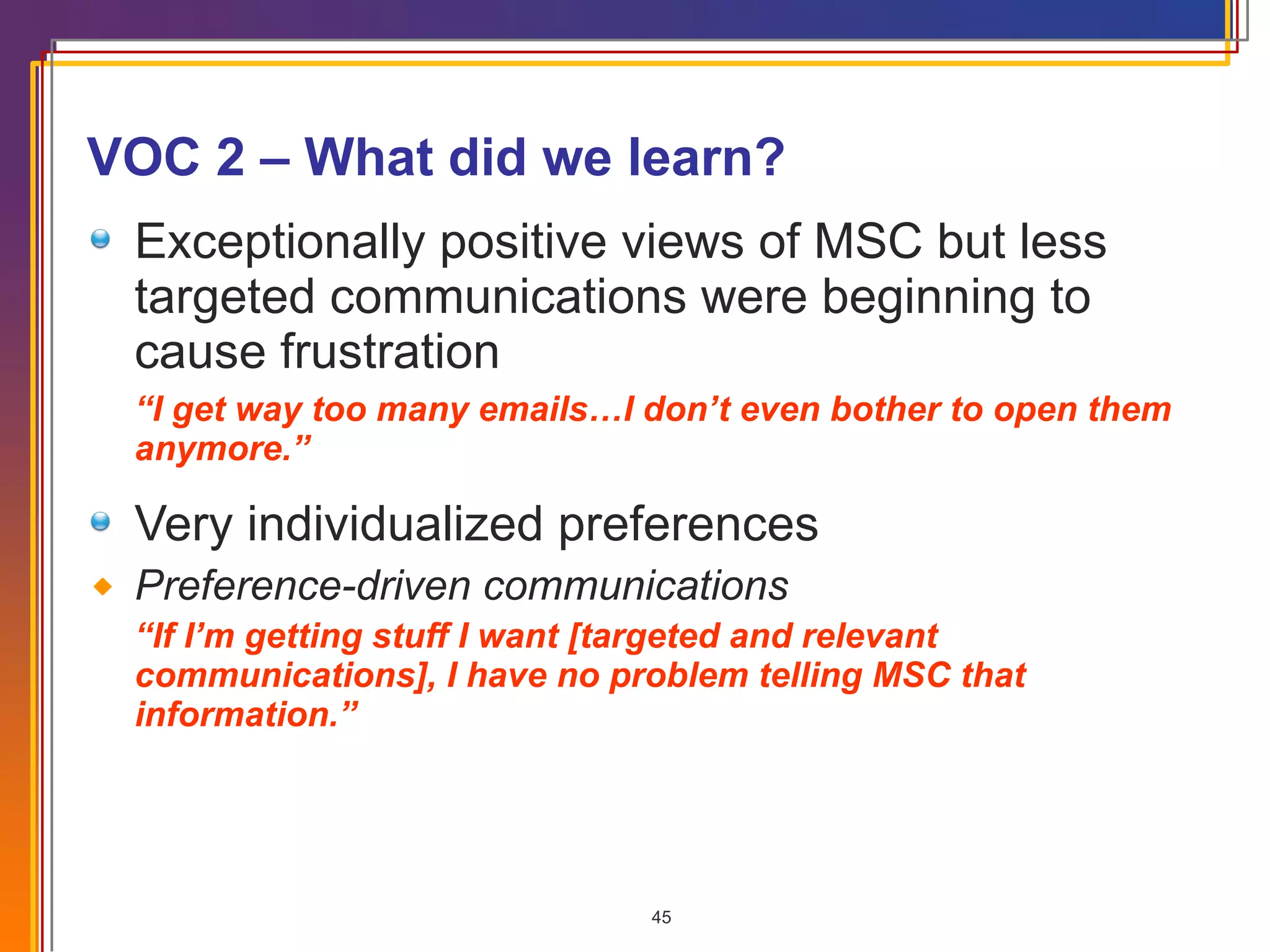 VOC 2 – What did we learn? Exceptionally positive views of MSC but less targeted communications were beginning to cause frustration “ I get way too many emails…I don’t even bother to open them anymore.” Very individualized preferences Preference-driven communications “ If I’m getting stuff I want [targeted and relevant communications], I have no problem telling MSC that information.” 