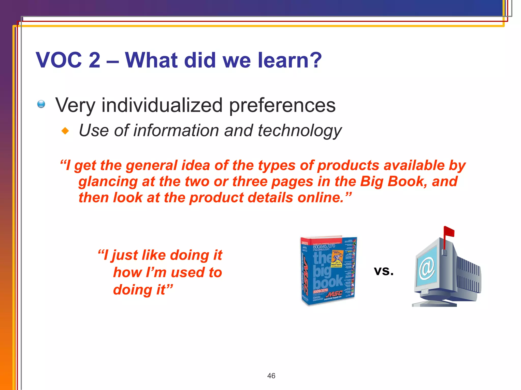VOC 2 – What did we learn? Very individualized preferences Use of information and technology “ I get the general idea of the types of products available by glancing at the two or three pages in the Big Book, and then look at the product details online.” vs. “ I just like doing it how I’m used to doing it” 