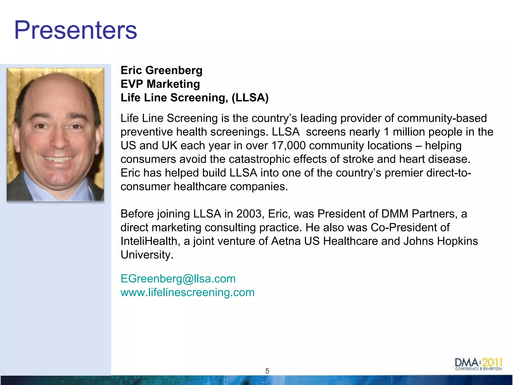 Presenters Eric Greenberg EVP Marketing Life Line Screening, (LLSA) Life Line Screening is the country’s leading provider of community-based preventive health screenings. LLSA  screens nearly 1 million people in the US and UK each year in over 17,000 community locations – helping consumers avoid the catastrophic effects of stroke and heart disease.  Eric has helped build LLSA into one of the country’s premier direct-to-consumer healthcare companies.   Before joining LLSA in 2003, Eric, was President of DMM Partners, a direct marketing consulting practice. He also was Co-President of InteliHealth, a joint venture of Aetna US Healthcare and Johns Hopkins University.  [email_address]   www.lifelinescreening.com   