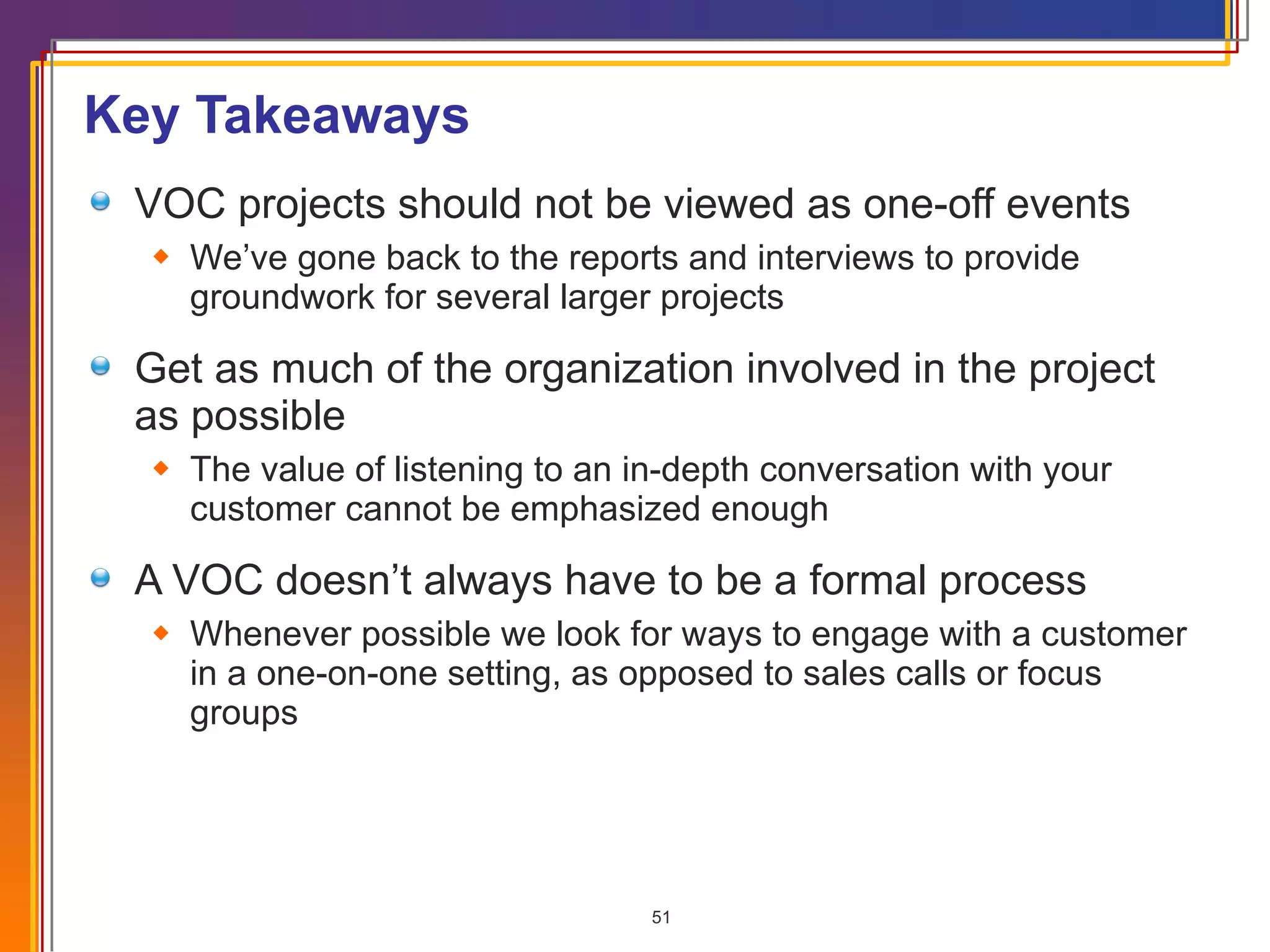Key Takeaways VOC projects should not be viewed as one-off events We’ve gone back to the reports and interviews to provide groundwork for several larger projects Get as much of the organization involved in the project as possible The value of listening to an in-depth conversation with your customer cannot be emphasized enough A VOC doesn’t always have to be a formal process Whenever possible we look for ways to engage with a customer in a one-on-one setting, as opposed to sales calls or focus groups 
