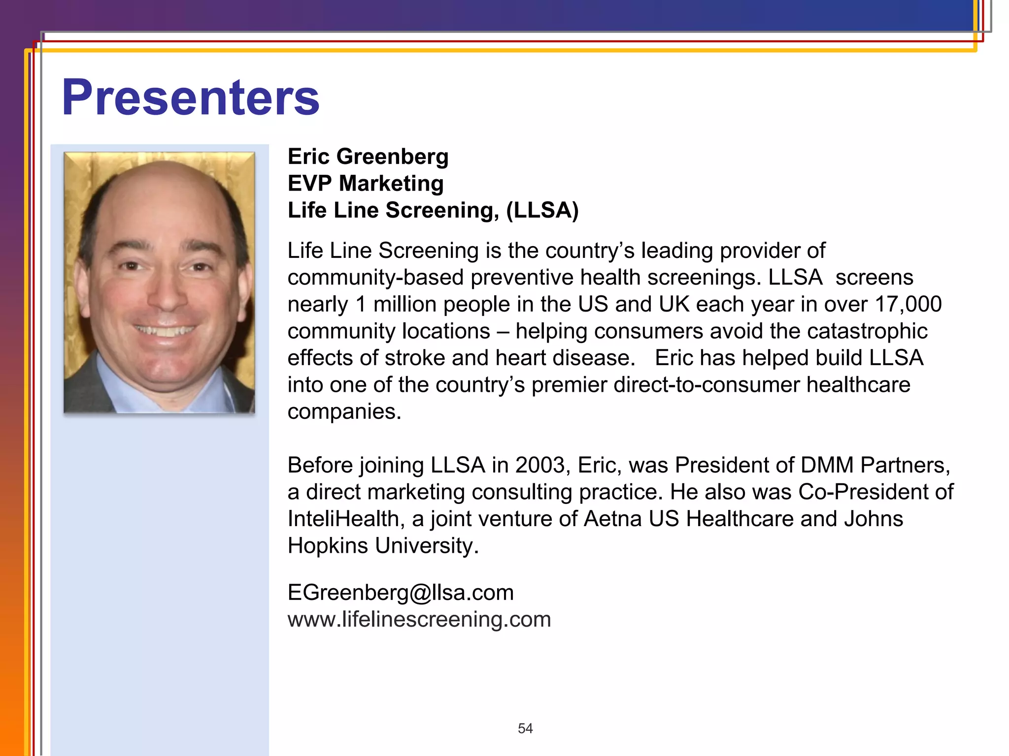 Eric Greenberg EVP Marketing Life Line Screening, (LLSA) Life Line Screening is the country’s leading provider of  community-based preventive health screenings. LLSA  screens nearly 1 million people in the US and UK each year in over 17,000 community locations – helping consumers avoid the catastrophic effects of stroke and heart disease.   Eric has helped build LLSA into one of the country’s premier direct-to-consumer healthcare companies.   Before joining LLSA in 2003, Eric, was President of DMM Partners, a direct marketing consulting practice. He also was Co-President of InteliHealth, a joint venture of Aetna US Healthcare and Johns Hopkins University.  [email_address] www.lifelinescreening.com Presenters 