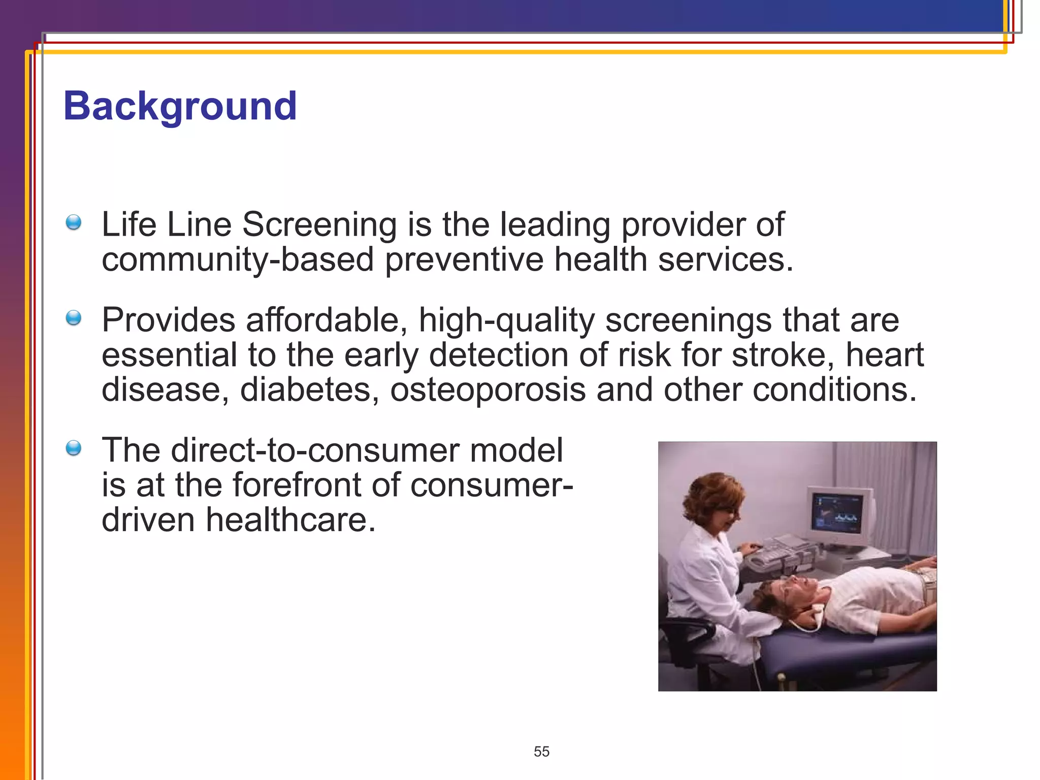 Life Line Screening is the leading provider of  community-based preventive health services. Provides affordable, high-quality screenings that are essential to the early detection of risk for stroke, heart disease, diabetes, osteoporosis and other conditions. The direct-to-consumer model  is at the forefront of consumer-  driven healthcare. Background 