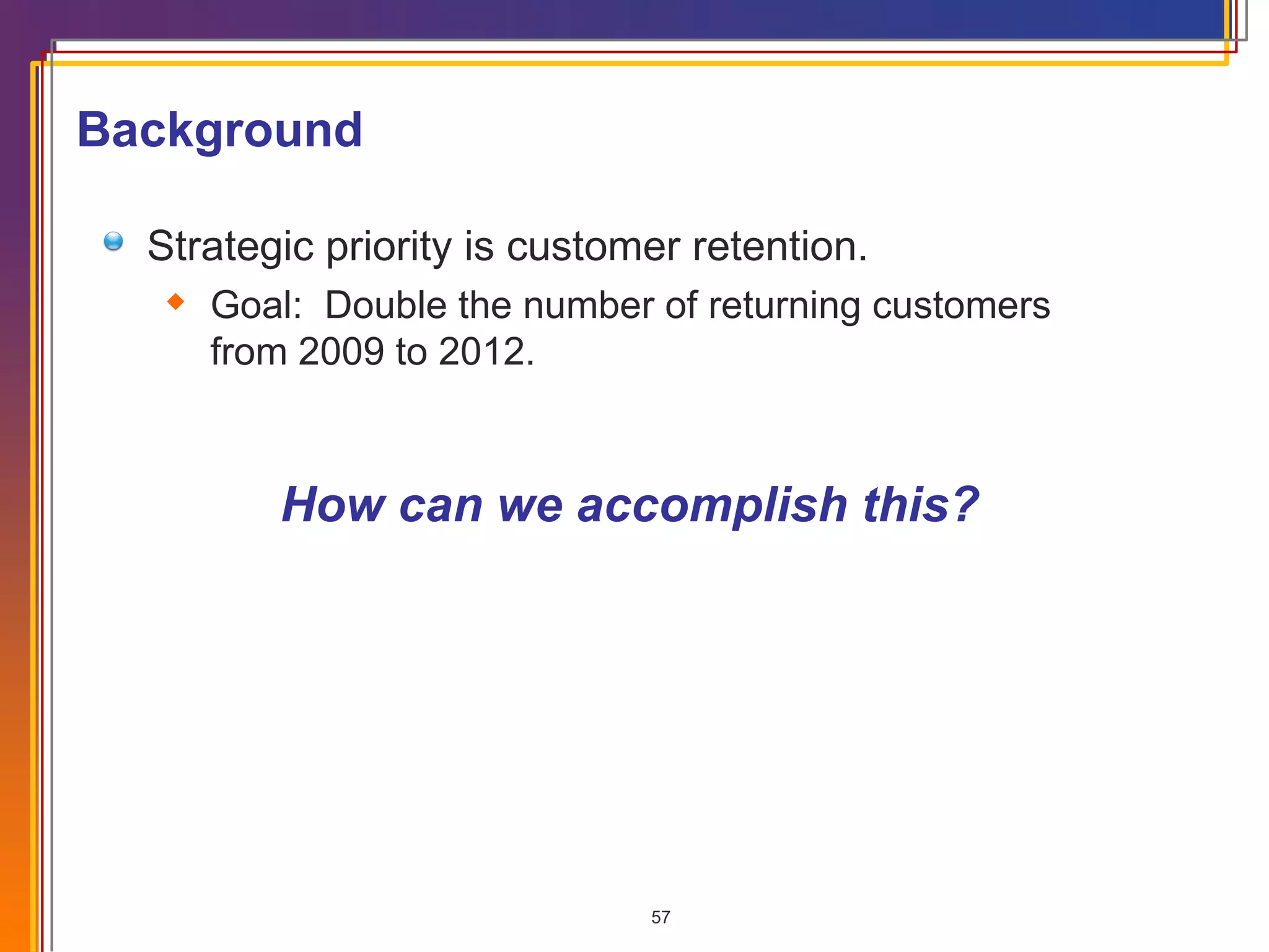 How can we accomplish this? Background Strategic priority is customer retention. Goal:  Double the number of returning customers from 2009 to 2012. 