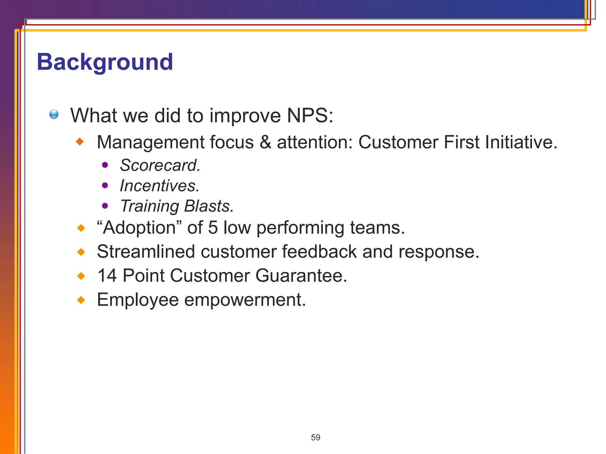 What we did to improve NPS: Management focus & attention: Customer First Initiative. Scorecard. Incentives. Training Blasts. “ Adoption” of 5 low performing teams. Streamlined customer feedback and response. 14 Point Customer Guarantee. Employee empowerment. Background 