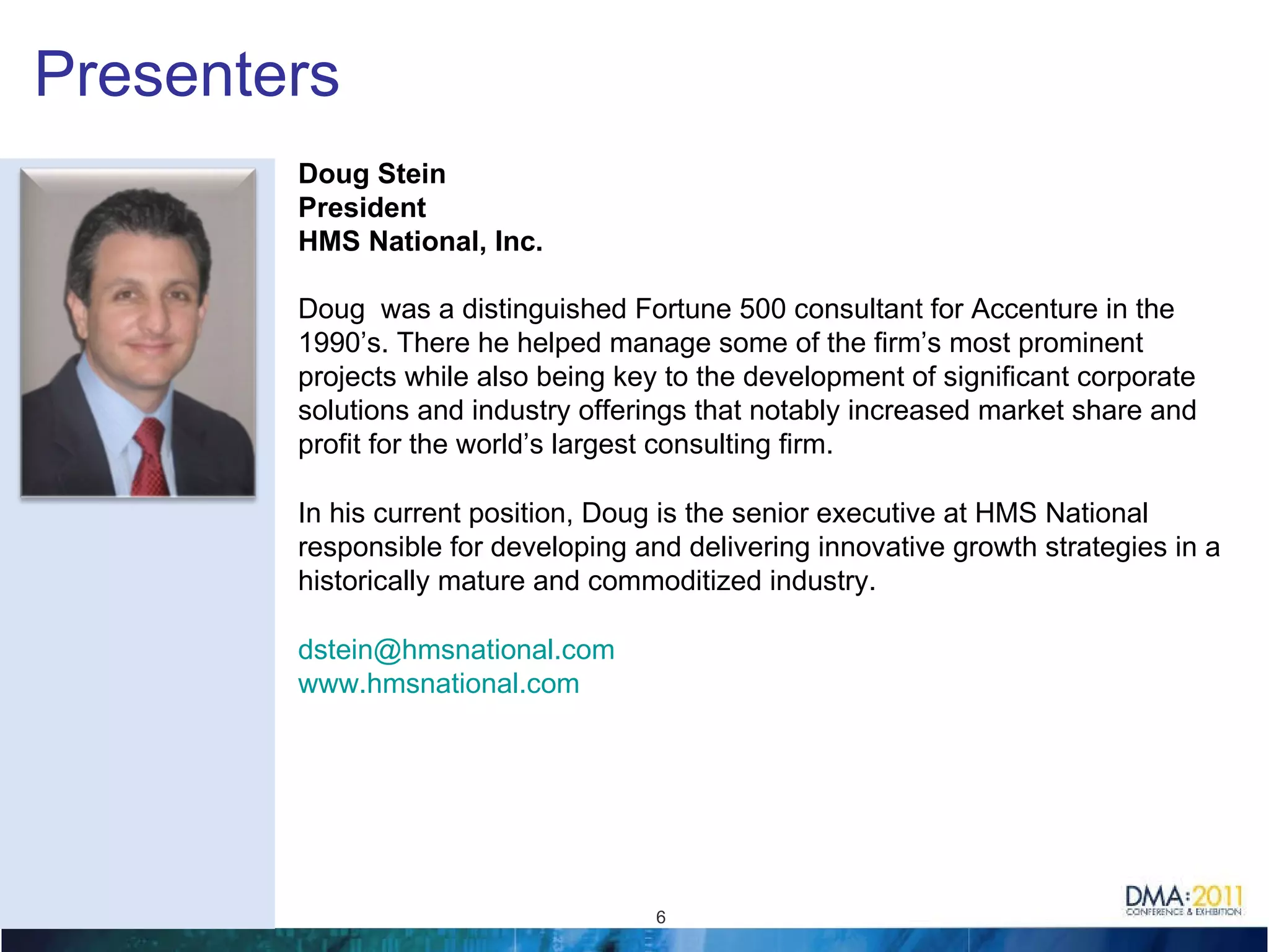Presenters Doug Stein President HMS National, Inc. Doug  was a distinguished Fortune 500 consultant for Accenture in the 1990’s. There he helped manage some of the firm’s most prominent projects while also being key to the development of significant corporate solutions and industry offerings that notably increased market share and profit for the world’s largest consulting firm.  In his current position, Doug is the senior executive at HMS National responsible for developing and delivering innovative growth strategies in a historically mature and commoditized industry.  [email_address]   www.hmsnational.com   
