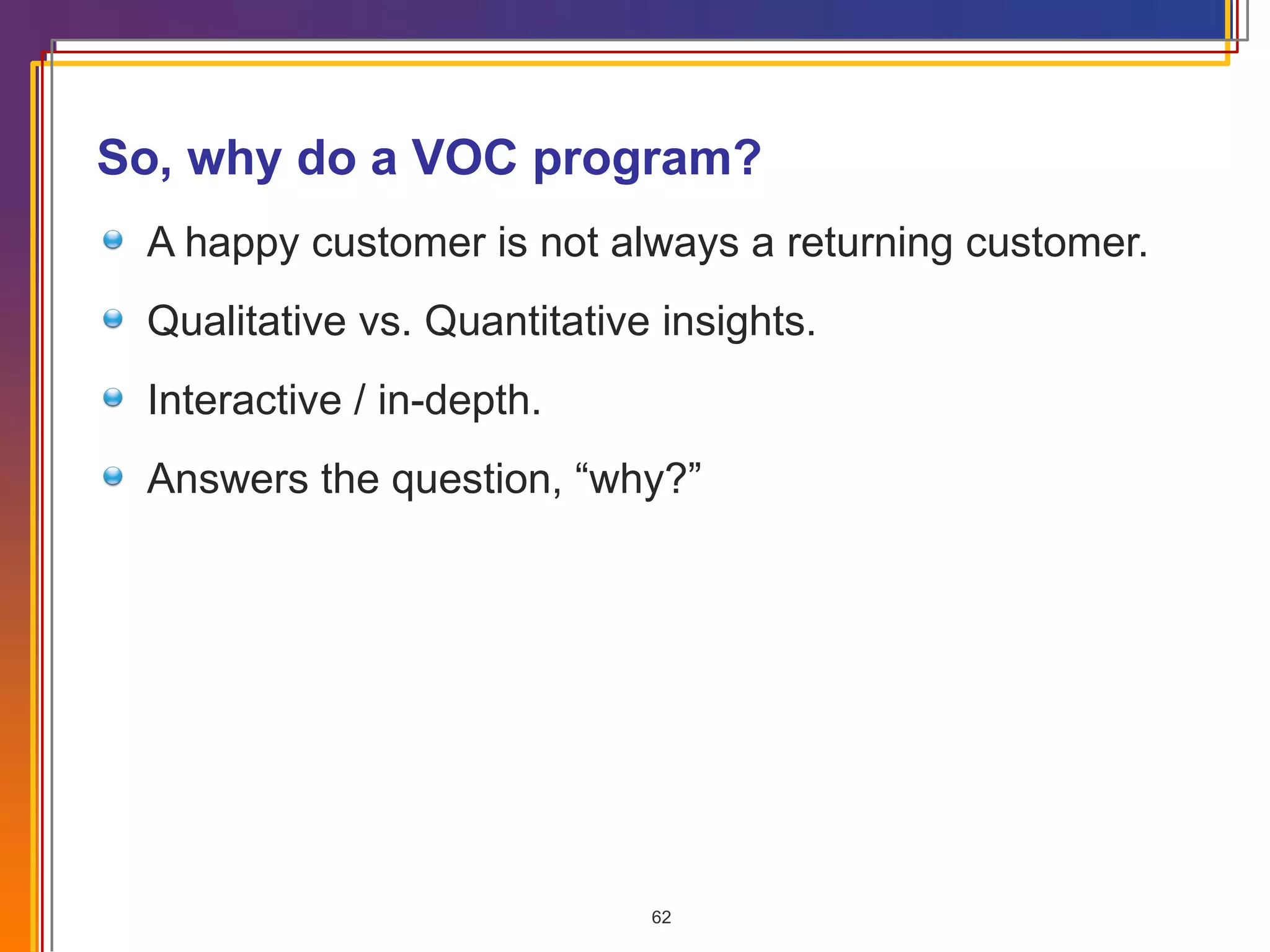 So, why do a VOC program? A happy customer is not always a returning customer. Qualitative vs. Quantitative insights.  Interactive / in-depth. Answers the question, “why?” 