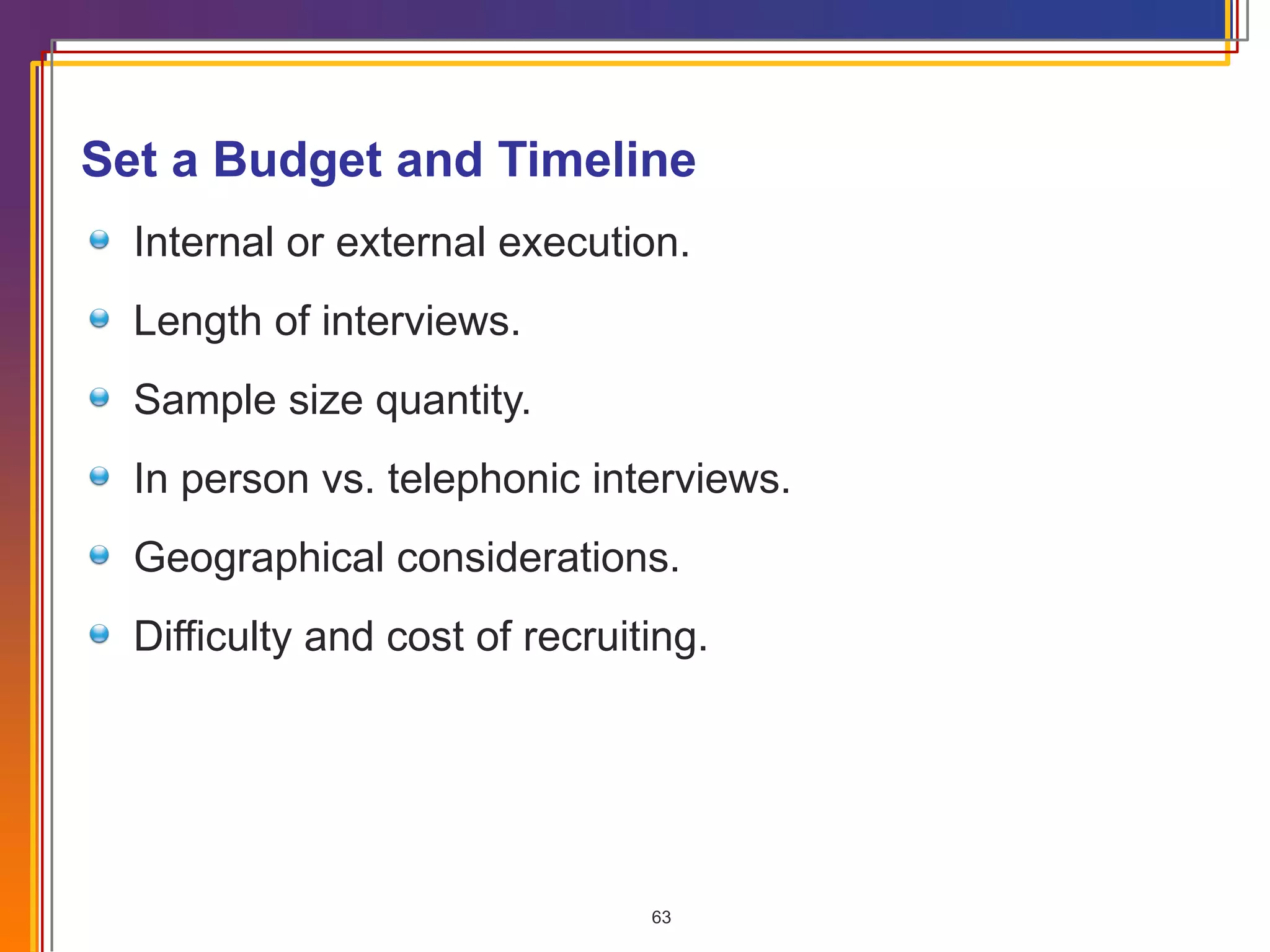 Set a Budget and Timeline Internal or external execution. Length of interviews. Sample size quantity. In person vs. telephonic interviews. Geographical considerations. Difficulty and cost of recruiting. 
