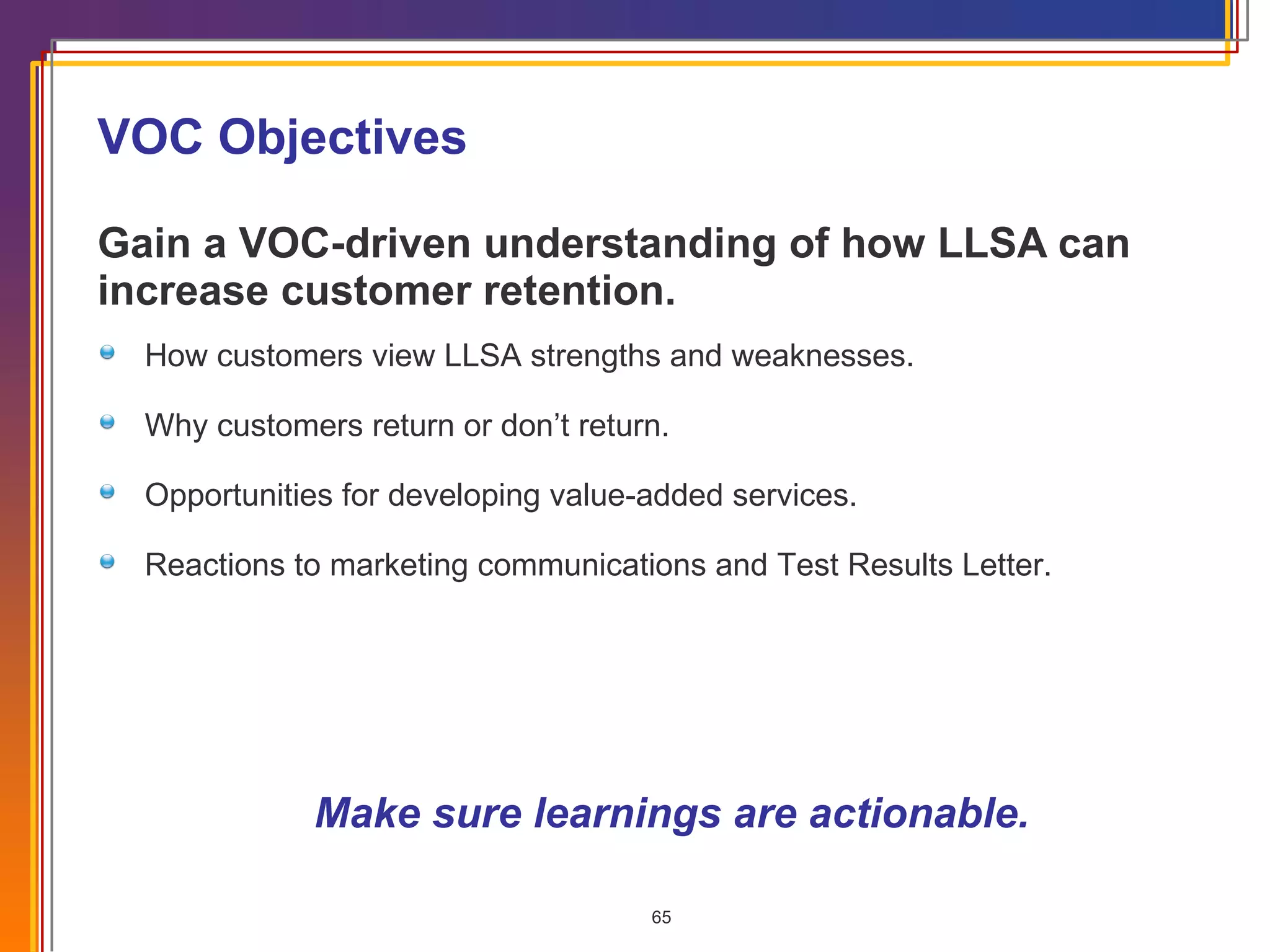 VOC Objectives Gain a VOC-driven understanding of how LLSA can increase customer retention.   Make sure learnings are actionable. How customers view LLSA strengths and weaknesses. Why customers return or don’t return. Opportunities for developing value-added services. Reactions to marketing communications and Test Results Letter. 