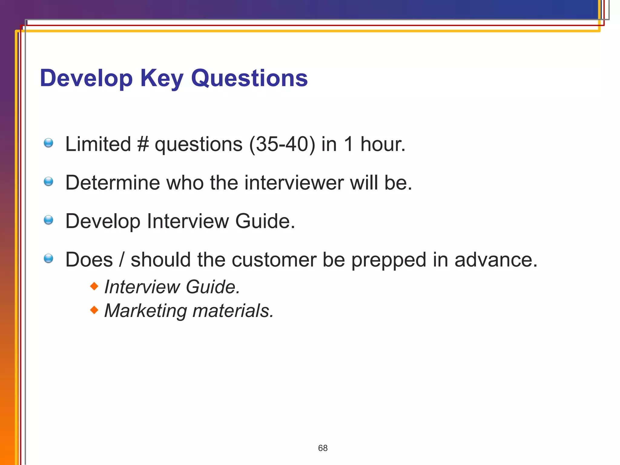 Develop Key Questions Limited # questions (35-40) in 1 hour. Determine who the interviewer will be. Develop Interview Guide. Does / should the customer be prepped in advance. Interview Guide. Marketing materials. 