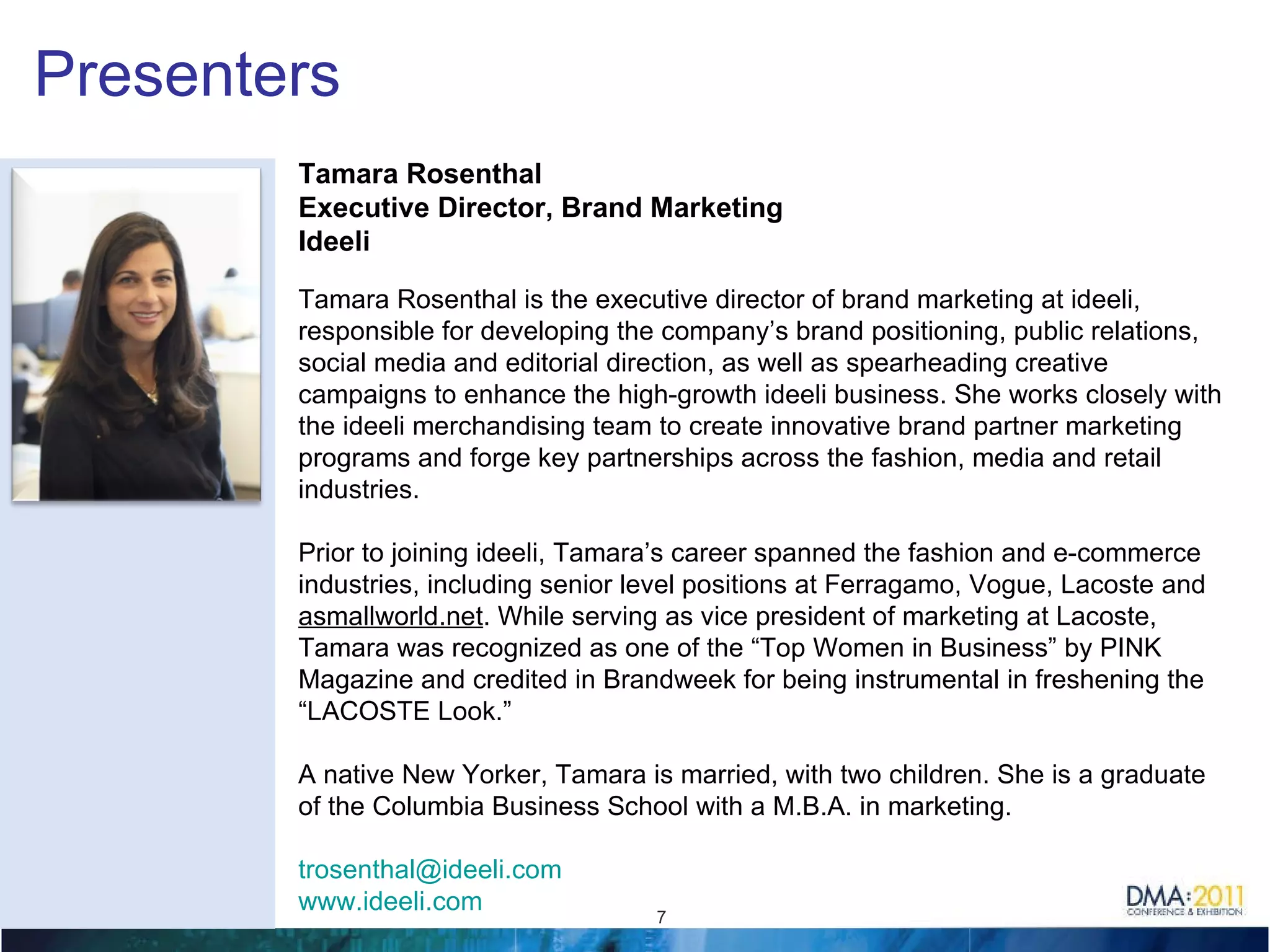 Presenters Tamara Rosenthal Executive Director, Brand Marketing Ideeli Tamara Rosenthal is the executive director of brand marketing at ideeli, responsible for developing the company’s brand positioning, public relations, social media and editorial direction, as well as spearheading creative campaigns to enhance the high-growth ideeli business. She works closely with the ideeli merchandising team to create innovative brand partner marketing programs and forge key partnerships across the fashion, media and retail industries.    Prior to joining ideeli, Tamara’s career spanned the fashion and e-commerce industries, including senior level positions at Ferragamo, Vogue, Lacoste and  asmallworld.net . While serving as vice president of marketing at Lacoste, Tamara was recognized as one of the “Top Women in Business” by PINK Magazine and credited in Brandweek for being instrumental in freshening the “LACOSTE Look.”   A native New Yorker, Tamara is married, with two children. She is a graduate of the Columbia Business School with a M.B.A. in marketing. [email_address]   www.ideeli.com   