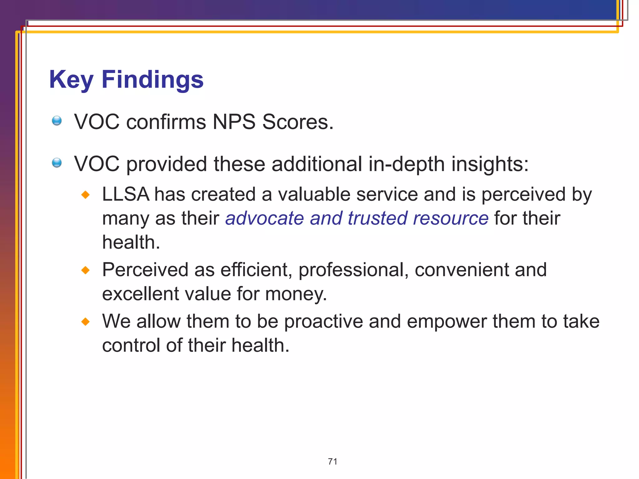 Key Findings VOC confirms NPS Scores. VOC provided these additional in-depth insights: LLSA has created a valuable service and is perceived by many as their  advocate and trusted resource  for their health. Perceived as efficient, professional, convenient and excellent value for money. We allow them to be proactive and empower them to take control of their health. 