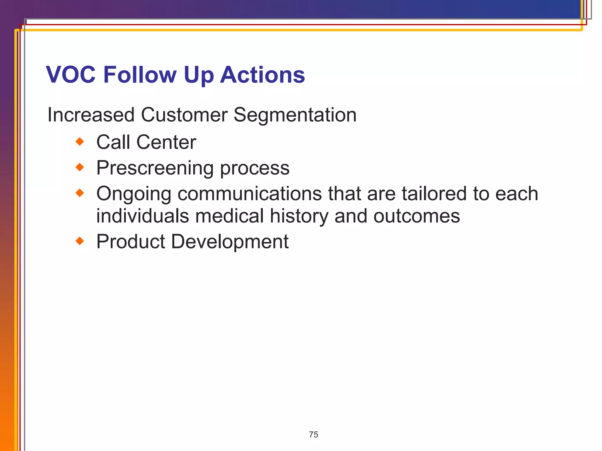 VOC Follow Up Actions Increased Customer Segmentation Call Center Prescreening process Ongoing communications that are tailored to each individuals medical history and outcomes Product Development 