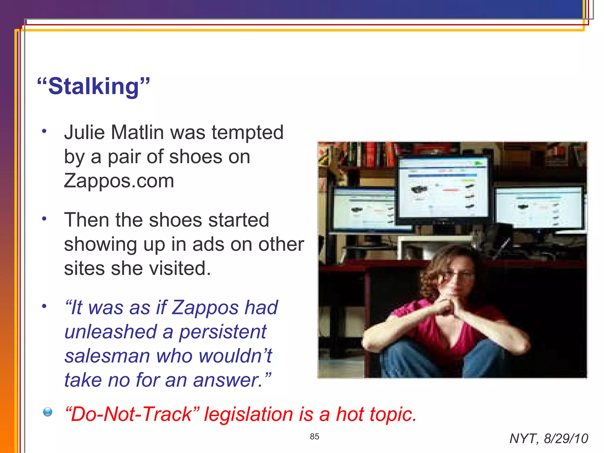 “ Stalking” Julie Matlin was tempted by a pair of shoes on Zappos.com Then the shoes started showing up in ads on other sites she visited.  “ It was as if Zappos had unleashed a persistent salesman who wouldn’t take no for an answer.” “ Do-Not-Track” legislation is a hot topic. NYT, 8/29/10 