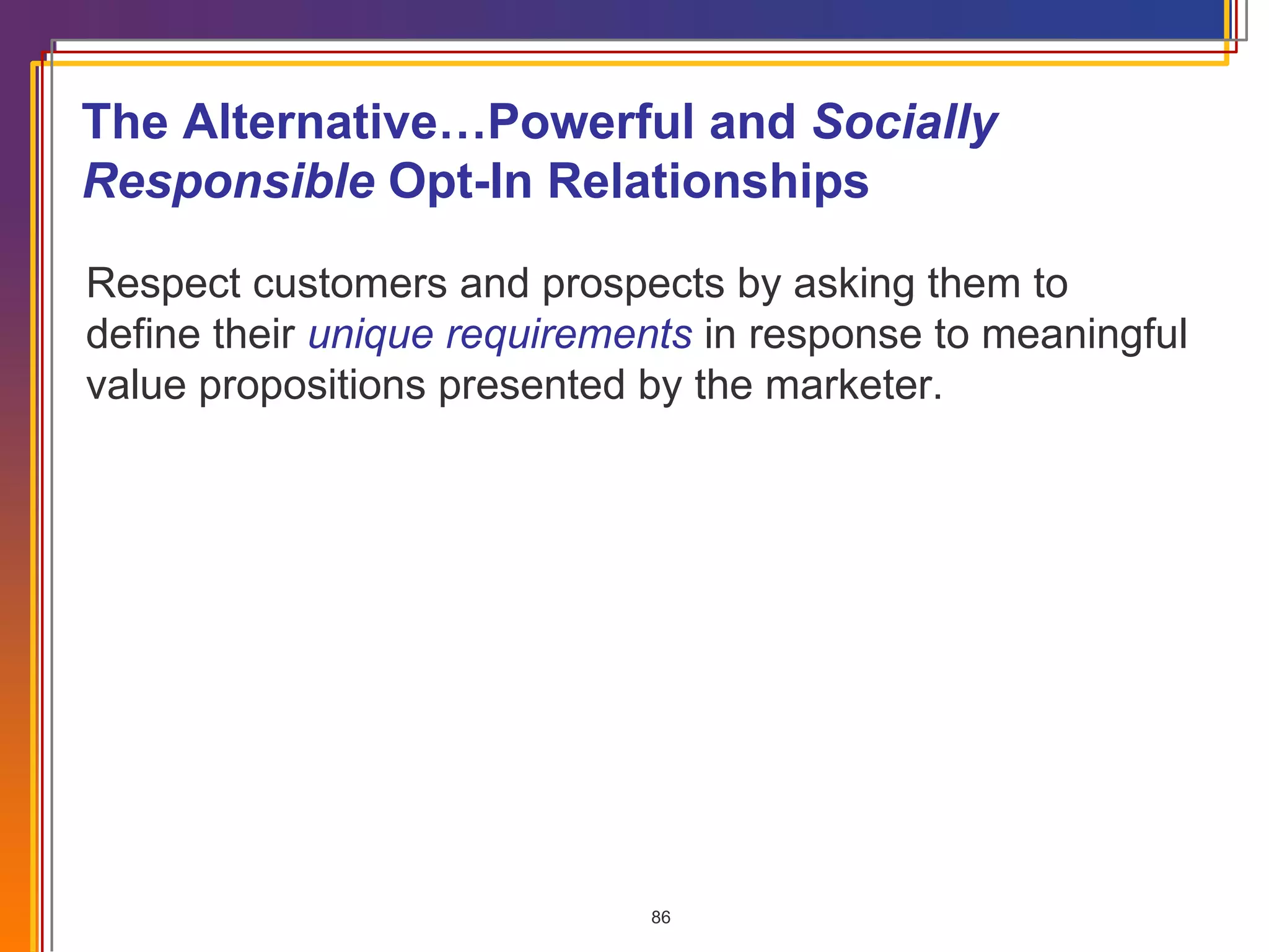Respect customers and prospects by asking them to define their  unique requirements   in response to meaningful value propositions presented by the marketer. The Alternative…Powerful and  Socially Responsible  Opt-In Relationships 