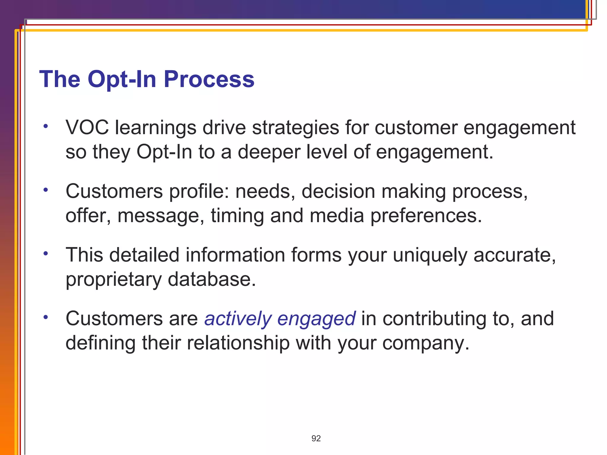 The Opt-In Process  VOC learnings drive strategies for customer engagement so they Opt-In to a deeper level of engagement. Customers profile: needs, decision making process, offer, message, timing and media preferences. This detailed information forms your uniquely accurate, proprietary database. Customers are  actively engaged   in contributing to, and defining their relationship with your company. 