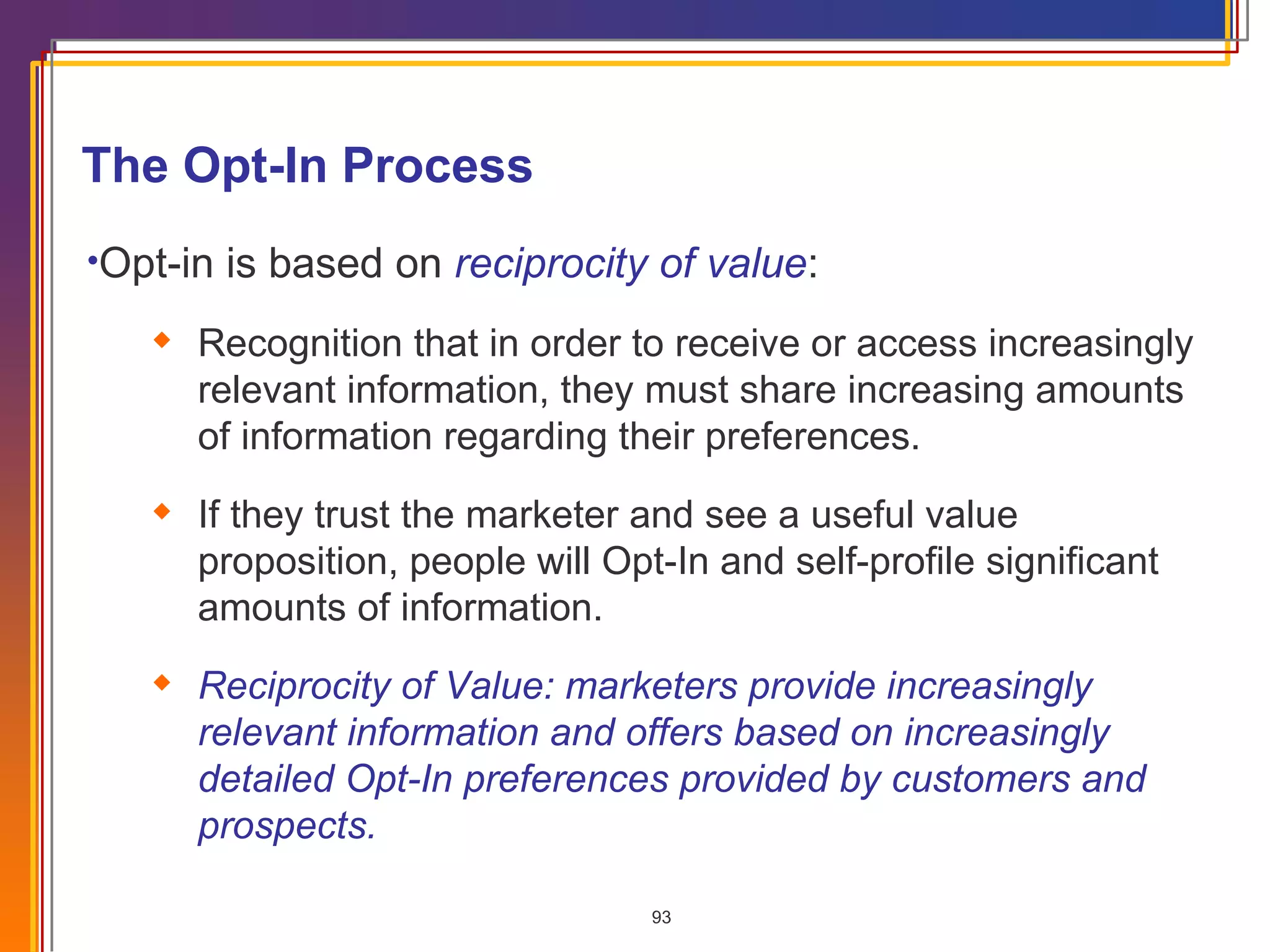 Opt-in is based on  reciprocity of value : Recognition that in order to receive or access increasingly relevant information, they must share increasing amounts of information regarding their preferences. If they trust the marketer and see a useful value proposition, people will Opt-In and self-profile significant amounts of information. Reciprocity of Value: marketers provide increasingly relevant information and offers based on increasingly detailed Opt-In preferences provided by customers and prospects. The Opt-In Process  