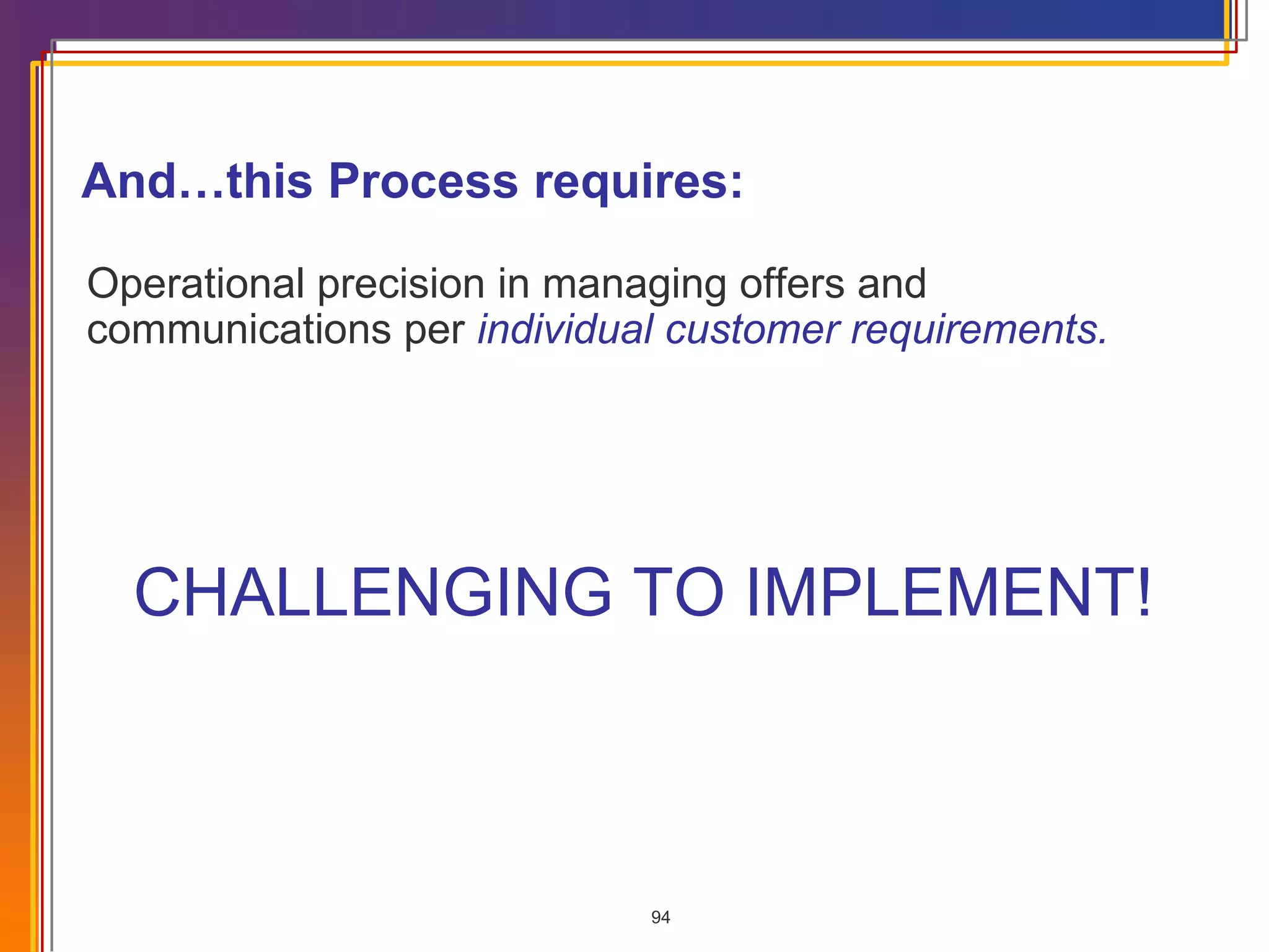 CHALLENGING TO IMPLEMENT! Operational precision in managing offers and communications per  individual customer requirements. And…this Process requires: 
