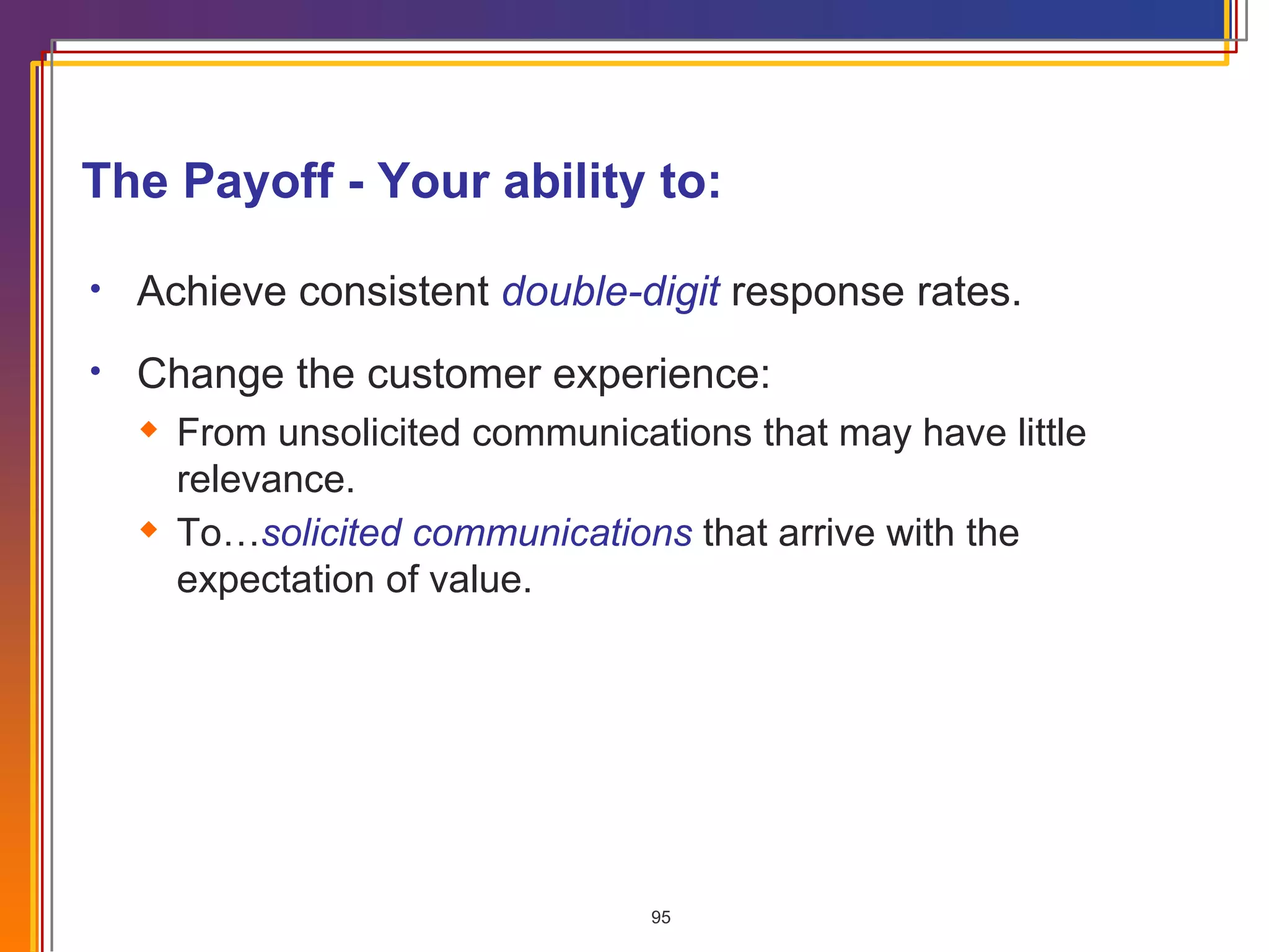 The Payoff - Your ability to: Achieve consistent  double-digit  response rates. Change the customer experience: From unsolicited communications that may have little relevance. To… solicited communications  that arrive with the expectation of value. 