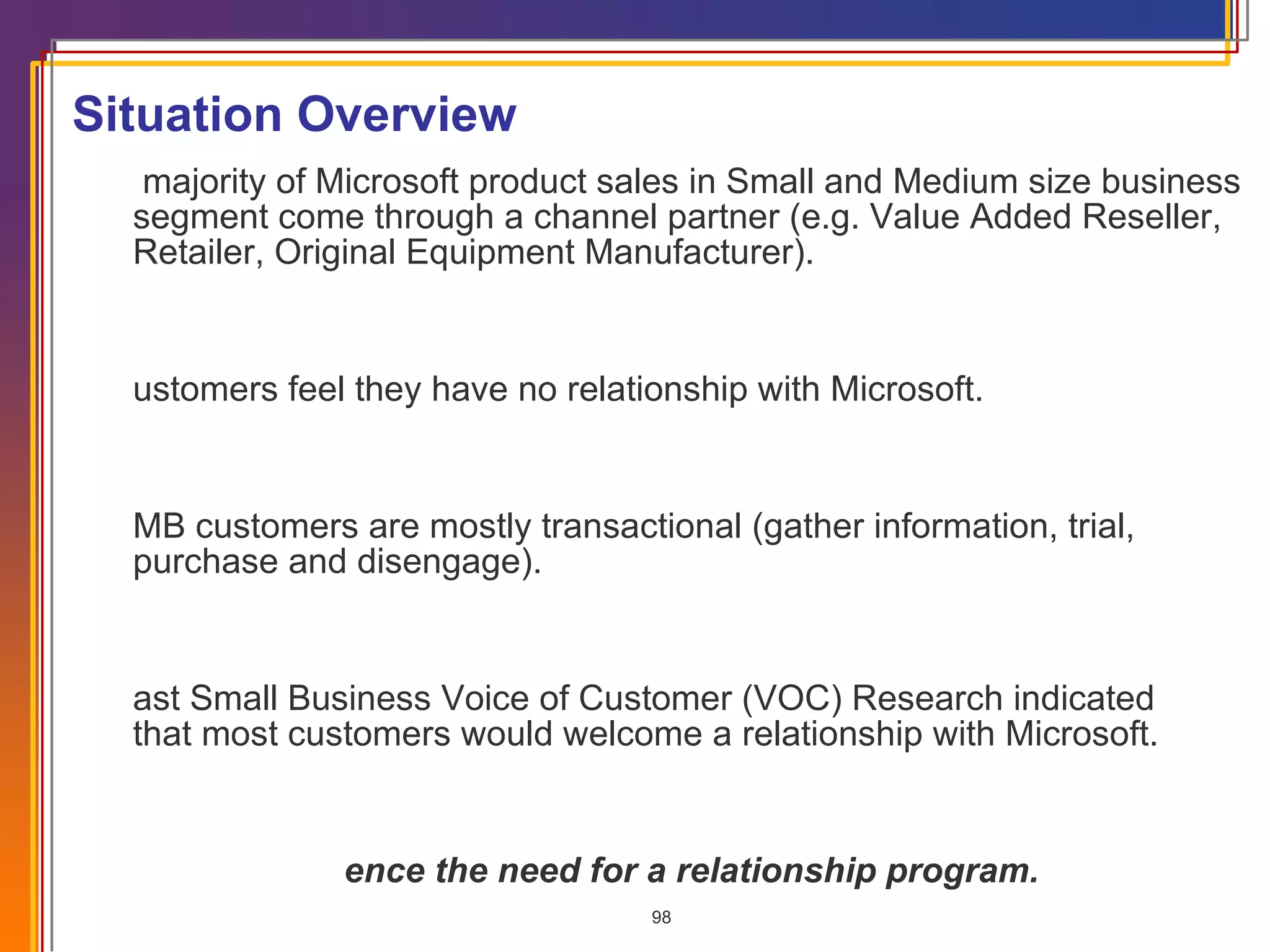 Situation Overview A majority of Microsoft product sales in Small and Medium size business segment come through a channel partner (e.g. Value Added Reseller, Retailer, Original Equipment Manufacturer).  Customers feel they have no relationship with Microsoft. SMB customers are mostly transactional (gather information, trial, purchase and disengage). Past Small Business Voice of Customer (VOC) Research indicated  that most customers would welcome a relationship with Microsoft.  Hence the need for a relationship program. 
