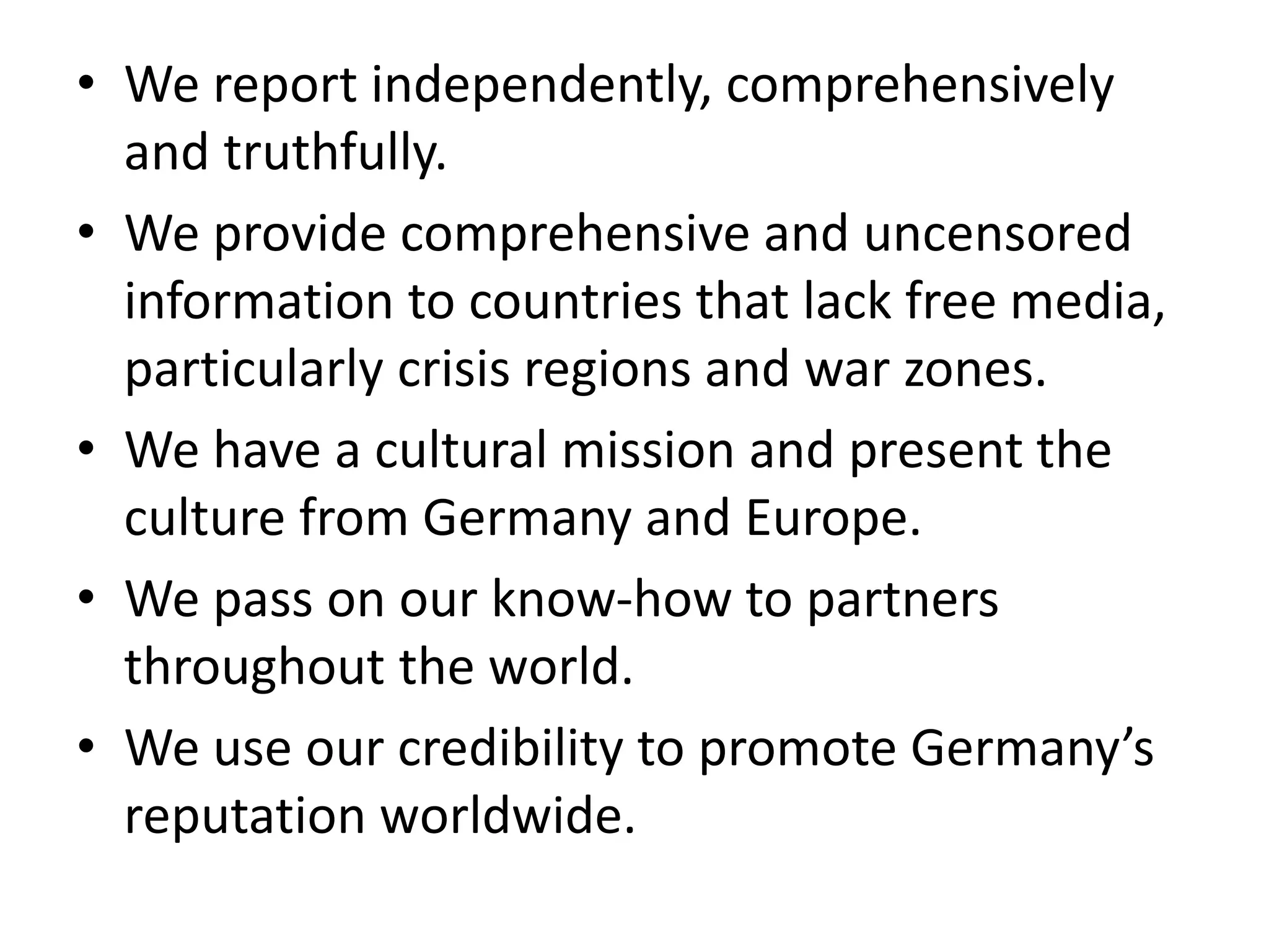 • We report independently, comprehensively
and truthfully.
• We provide comprehensive and uncensored
information to countries that lack free media,
particularly crisis regions and war zones.
• We have a cultural mission and present the
culture from Germany and Europe.
• We pass on our know-how to partners
throughout the world.
• We use our credibility to promote Germany’s
reputation worldwide.
 