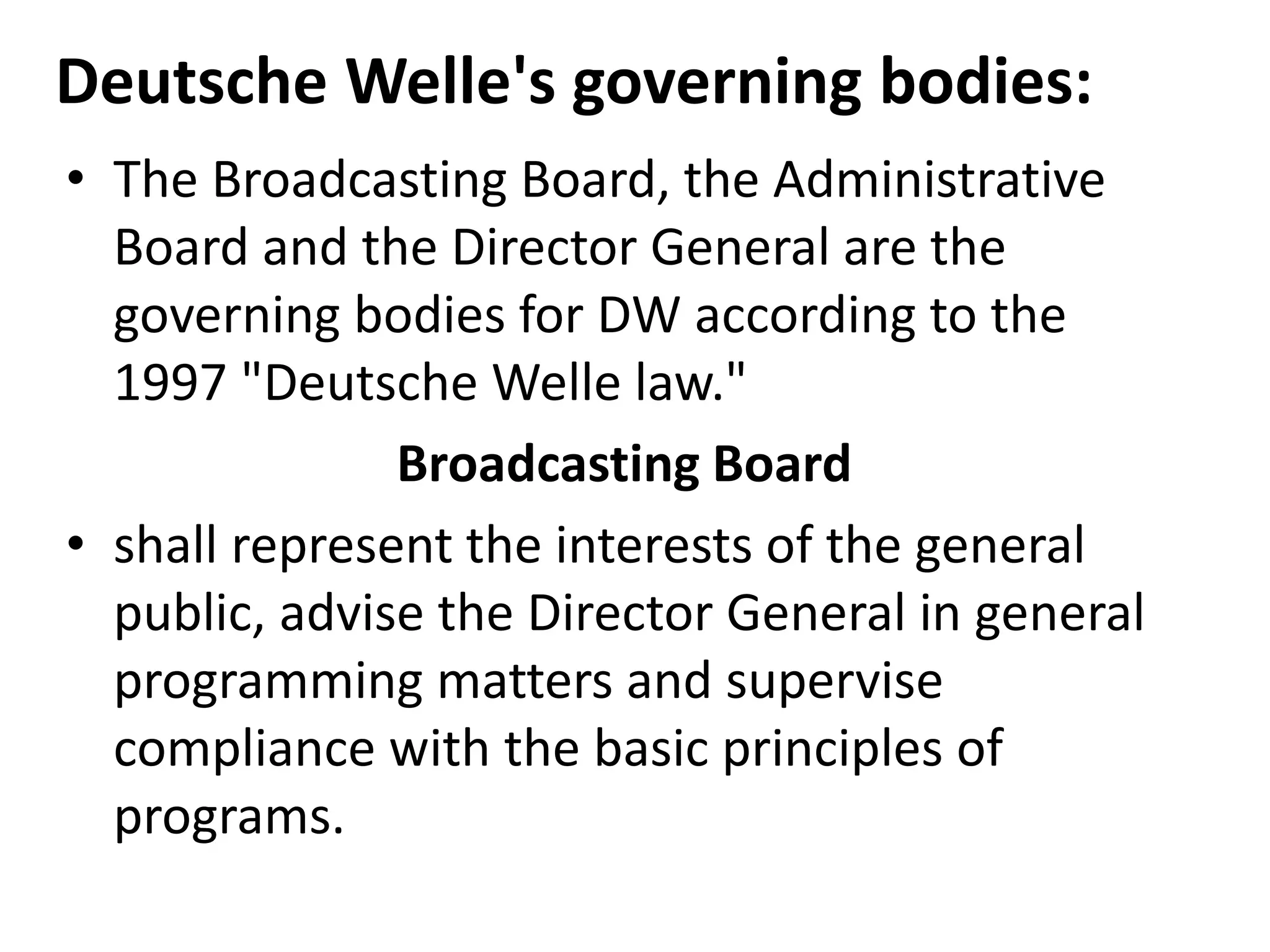Deutsche Welle's governing bodies:
• The Broadcasting Board, the Administrative
Board and the Director General are the
governing bodies for DW according to the
1997 "Deutsche Welle law."
Broadcasting Board
• shall represent the interests of the general
public, advise the Director General in general
programming matters and supervise
compliance with the basic principles of
programs.
 