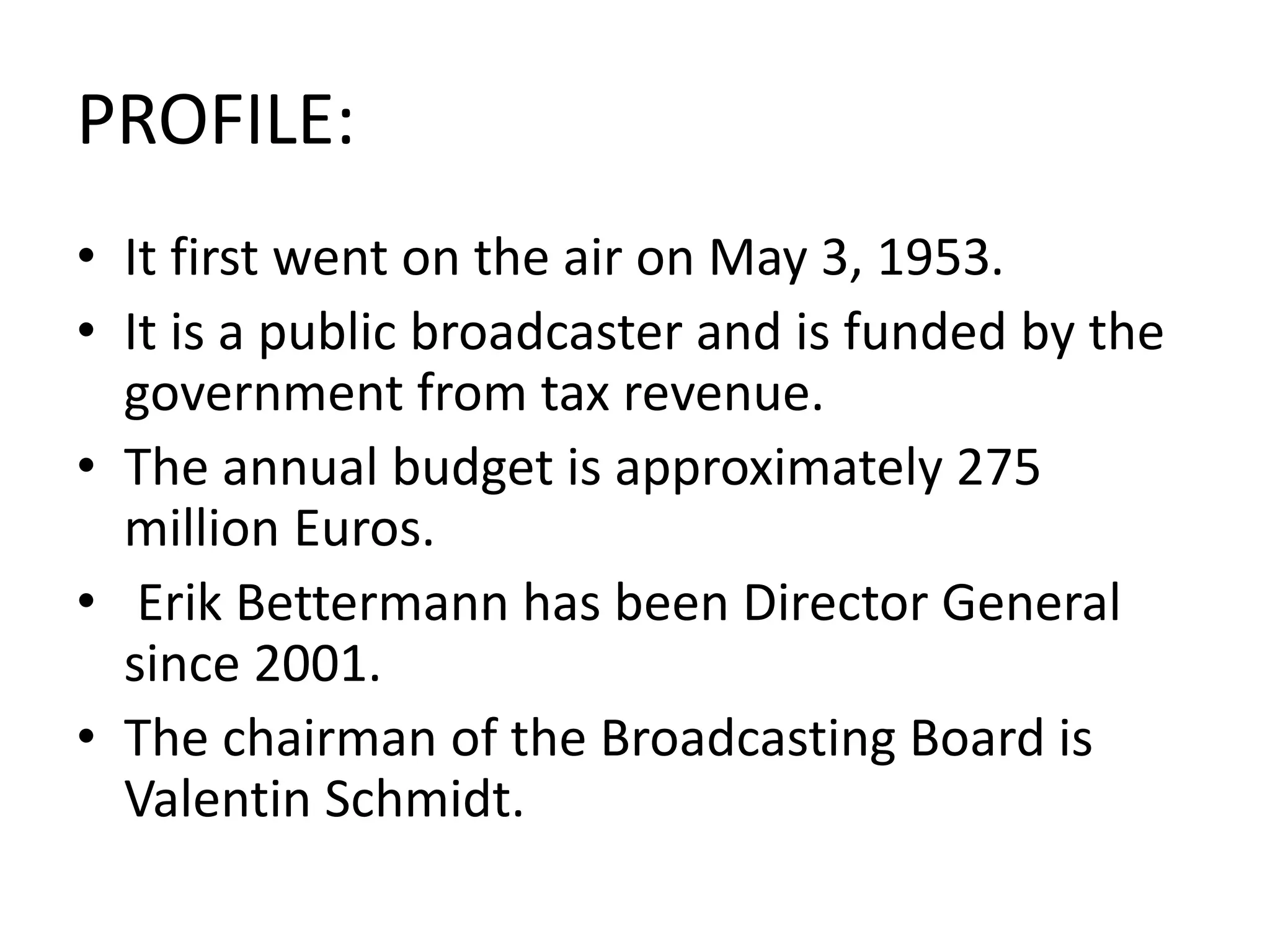 PROFILE:
• It first went on the air on May 3, 1953.
• It is a public broadcaster and is funded by the
government from tax revenue.
• The annual budget is approximately 275
million Euros.
• Erik Bettermann has been Director General
since 2001.
• The chairman of the Broadcasting Board is
Valentin Schmidt.
 