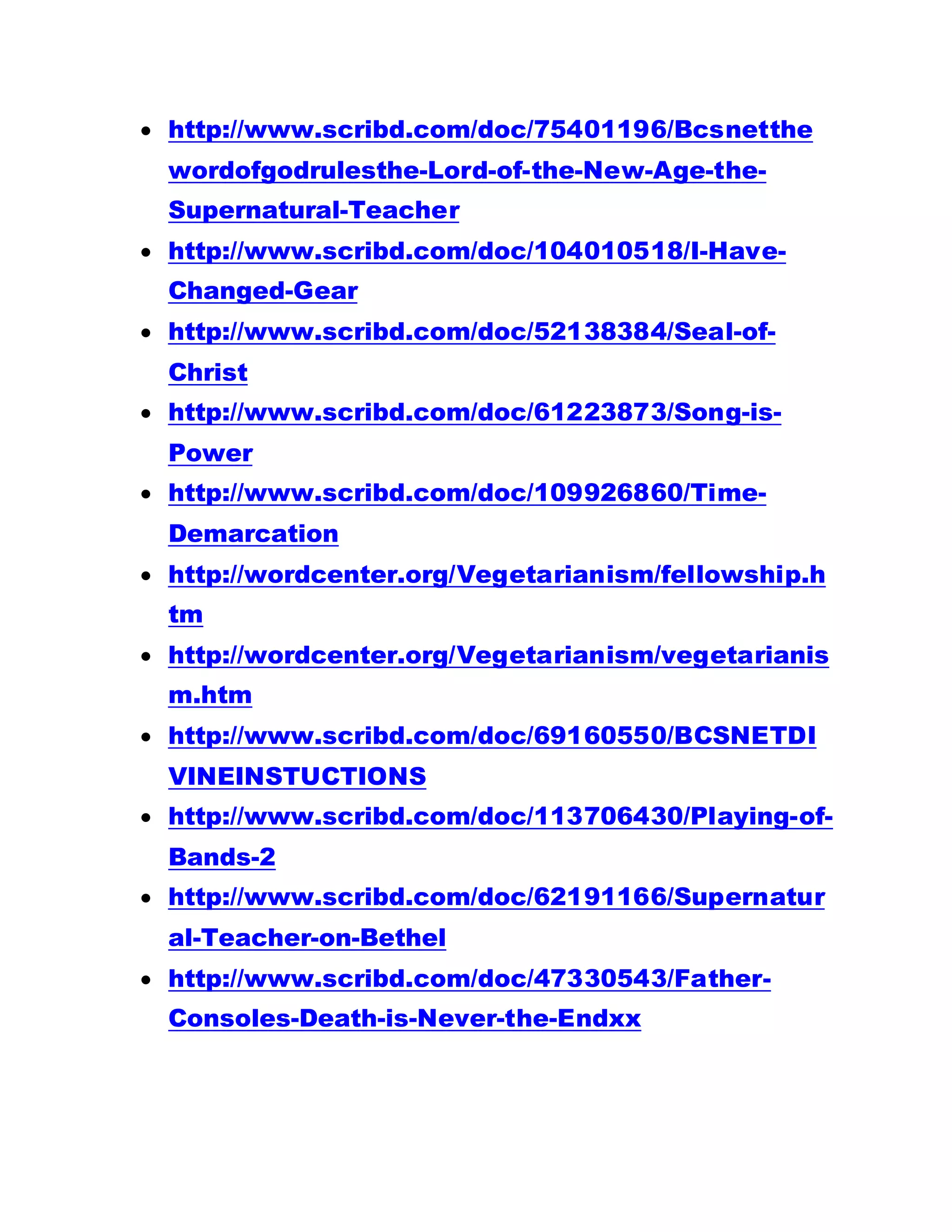  http://www.scribd.com/doc/75401196/Bcsnetthe
wordofgodrulesthe-Lord-of-the-New-Age-the-
Supernatural-Teacher
 http://www.scribd.com/doc/104010518/I-Have-
Changed-Gear
 http://www.scribd.com/doc/52138384/Seal-of-
Christ
 http://www.scribd.com/doc/61223873/Song-is-
Power
 http://www.scribd.com/doc/109926860/Time-
Demarcation
 http://wordcenter.org/Vegetarianism/fellowship.h
tm
 http://wordcenter.org/Vegetarianism/vegetarianis
m.htm
 http://www.scribd.com/doc/69160550/BCSNETDI
VINEINSTUCTIONS
 http://www.scribd.com/doc/113706430/Playing-of-
Bands-2
 http://www.scribd.com/doc/62191166/Supernatur
al-Teacher-on-Bethel
 http://www.scribd.com/doc/47330543/Father-
Consoles-Death-is-Never-the-Endxx
 