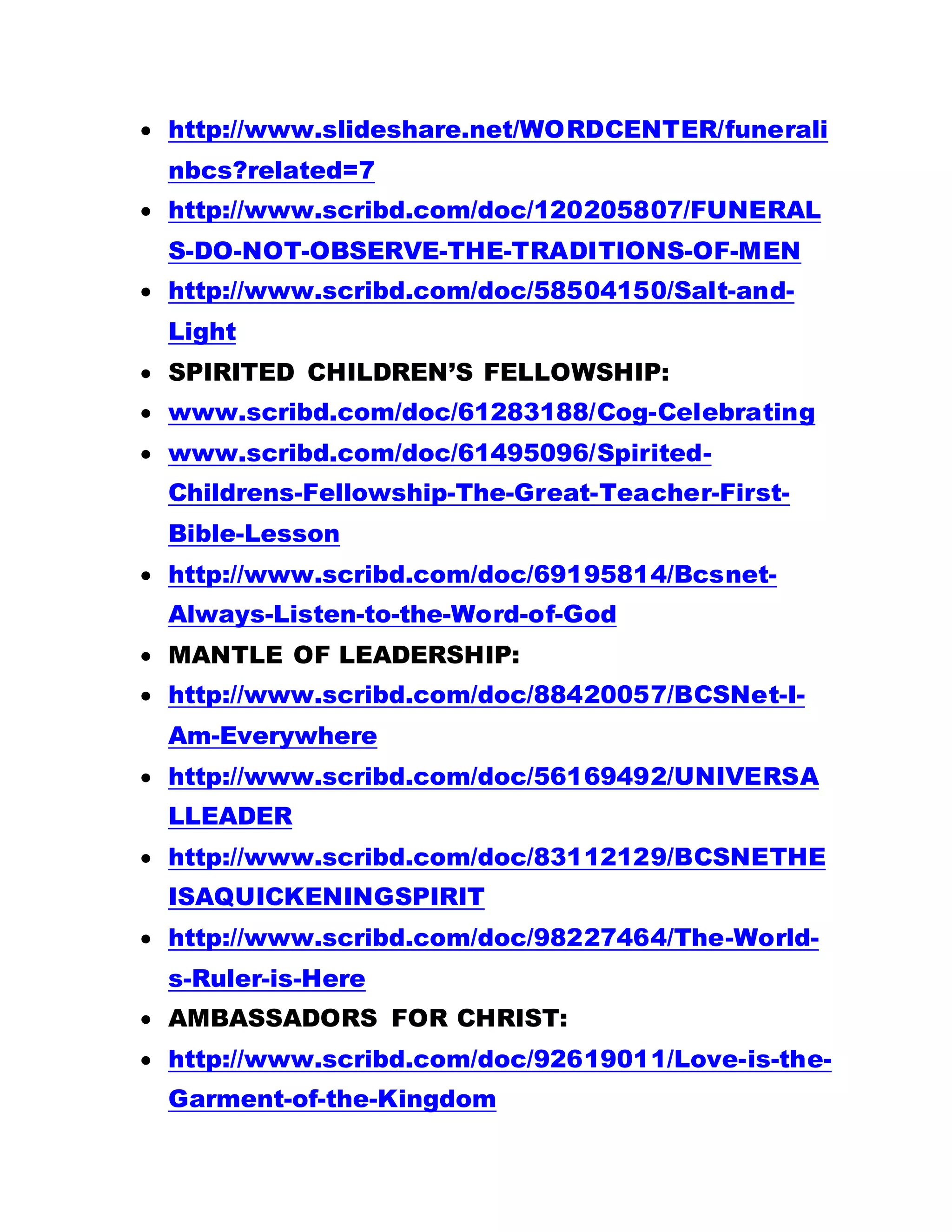  http://www.slideshare.net/WORDCENTER/funerali
nbcs?related=7
 http://www.scribd.com/doc/120205807/FUNERAL
S-DO-NOT-OBSERVE-THE-TRADITIONS-OF-MEN
 http://www.scribd.com/doc/58504150/Salt-and-
Light
 SPIRITED CHILDREN’S FELLOWSHIP:
 www.scribd.com/doc/61283188/Cog-Celebrating
 www.scribd.com/doc/61495096/Spirited-
Childrens-Fellowship-The-Great-Teacher-First-
Bible-Lesson
 http://www.scribd.com/doc/69195814/Bcsnet-
Always-Listen-to-the-Word-of-God
 MANTLE OF LEADERSHIP:
 http://www.scribd.com/doc/88420057/BCSNet-I-
Am-Everywhere
 http://www.scribd.com/doc/56169492/UNIVERSA
LLEADER
 http://www.scribd.com/doc/83112129/BCSNETHE
ISAQUICKENINGSPIRIT
 http://www.scribd.com/doc/98227464/The-World-
s-Ruler-is-Here
 AMBASSADORS FOR CHRIST:
 http://www.scribd.com/doc/92619011/Love-is-the-
Garment-of-the-Kingdom
 