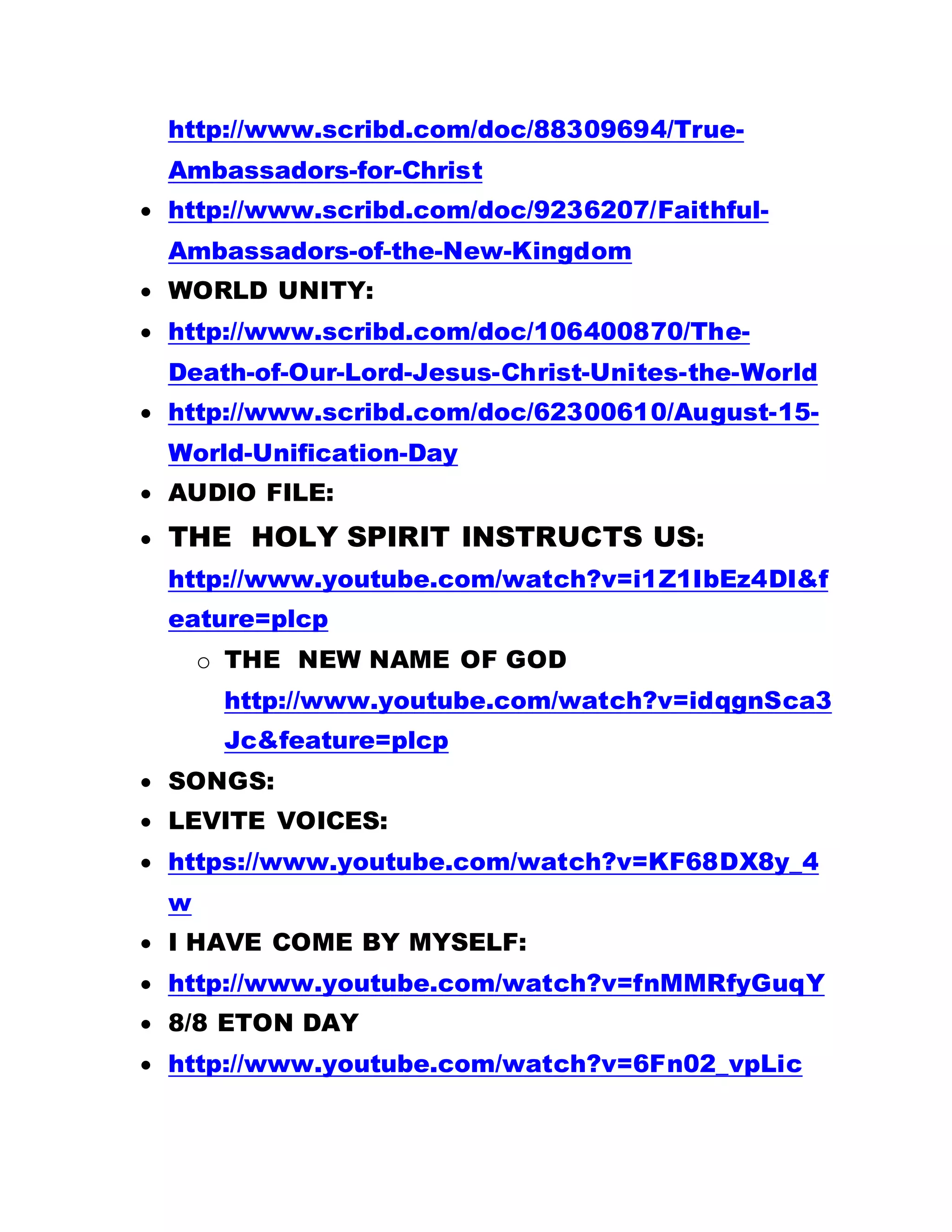 http://www.scribd.com/doc/88309694/True-
Ambassadors-for-Christ
 http://www.scribd.com/doc/9236207/Faithful-
Ambassadors-of-the-New-Kingdom
 WORLD UNITY:
 http://www.scribd.com/doc/106400870/The-
Death-of-Our-Lord-Jesus-Christ-Unites-the-World
 http://www.scribd.com/doc/62300610/August-15-
World-Unification-Day
 AUDIO FILE:
 THE HOLY SPIRIT INSTRUCTS US:
http://www.youtube.com/watch?v=i1Z1IbEz4DI&f
eature=plcp
o THE NEW NAME OF GOD
http://www.youtube.com/watch?v=idqgnSca3
Jc&feature=plcp
 SONGS:
 LEVITE VOICES:
 https://www.youtube.com/watch?v=KF68DX8y_4
w
 I HAVE COME BY MYSELF:
 http://www.youtube.com/watch?v=fnMMRfyGuqY
 8/8 ETON DAY
 http://www.youtube.com/watch?v=6Fn02_vpLic
 