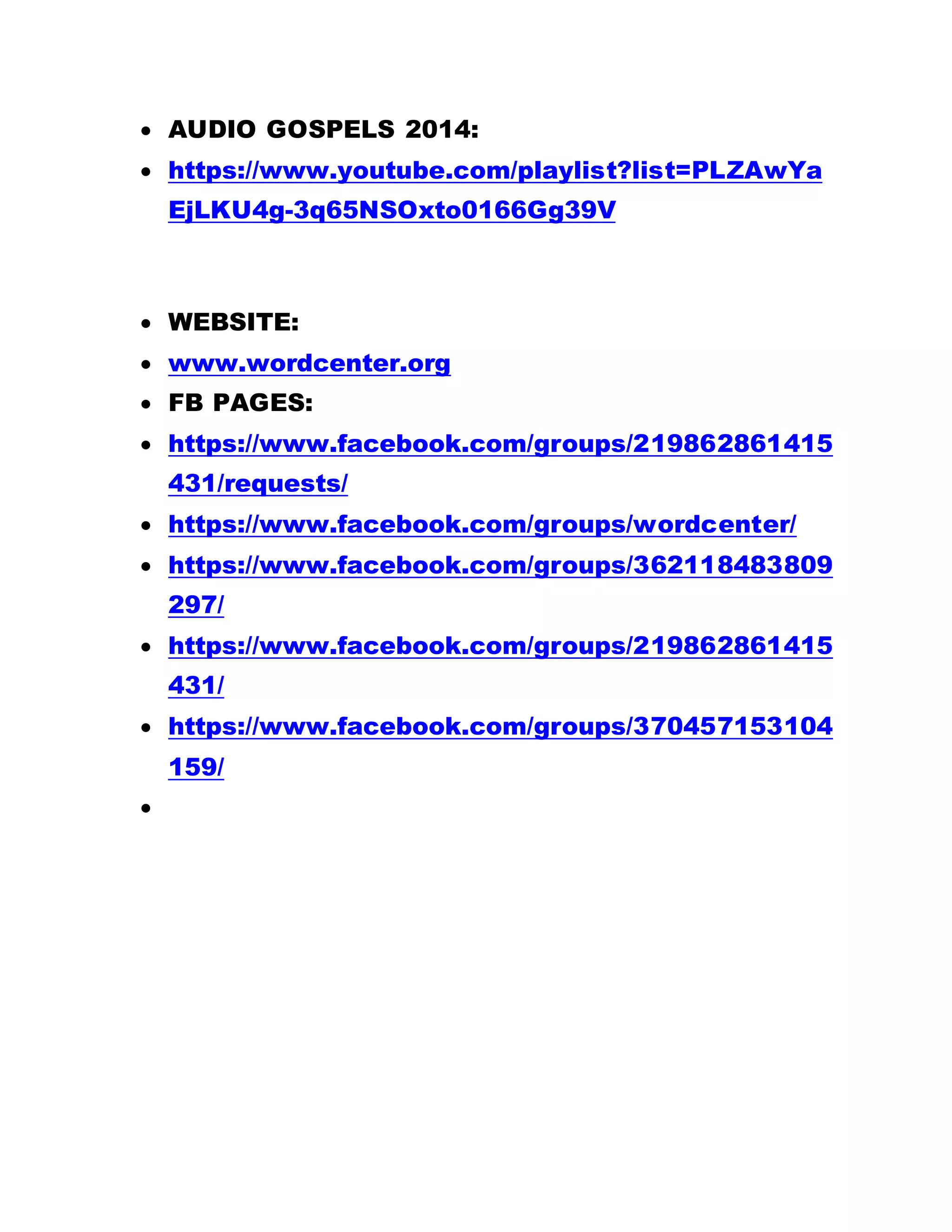  AUDIO GOSPELS 2014:
 https://www.youtube.com/playlist?list=PLZAwYa
EjLKU4g-3q65NSOxto0166Gg39V
 WEBSITE:
 www.wordcenter.org
 FB PAGES:
 https://www.facebook.com/groups/219862861415
431/requests/
 https://www.facebook.com/groups/wordcenter/
 https://www.facebook.com/groups/362118483809
297/
 https://www.facebook.com/groups/219862861415
431/
 https://www.facebook.com/groups/370457153104
159/

 