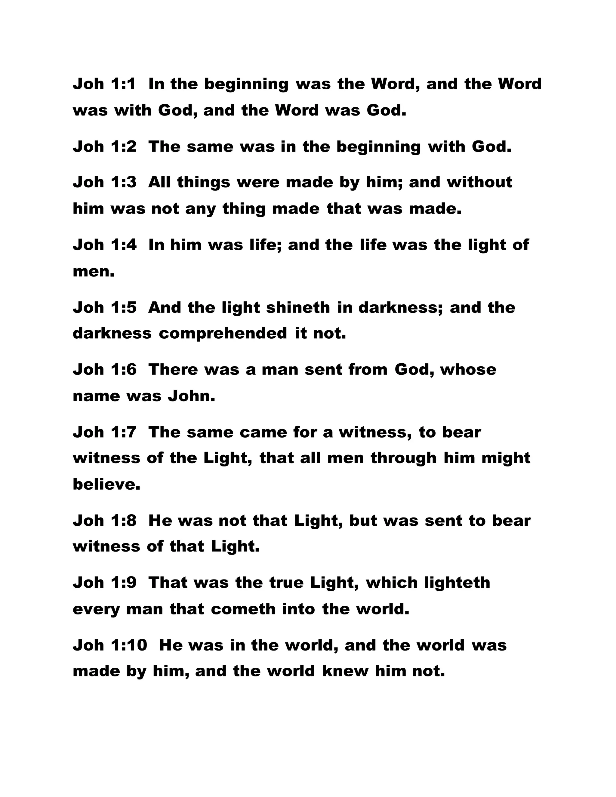 Joh 1:1 In the beginning was the Word, and the Word
was with God, and the Word was God.
Joh 1:2 The same was in the beginning with God.
Joh 1:3 All things were made by him; and without
him was not any thing made that was made.
Joh 1:4 In him was life; and the life was the light of
men.
Joh 1:5 And the light shineth in darkness; and the
darkness comprehended it not.
Joh 1:6 There was a man sent from God, whose
name was John.
Joh 1:7 The same came for a witness, to bear
witness of the Light, that all men through him might
believe.
Joh 1:8 He was not that Light, but was sent to bear
witness of that Light.
Joh 1:9 That was the true Light, which lighteth
every man that cometh into the world.
Joh 1:10 He was in the world, and the world was
made by him, and the world knew him not.
 