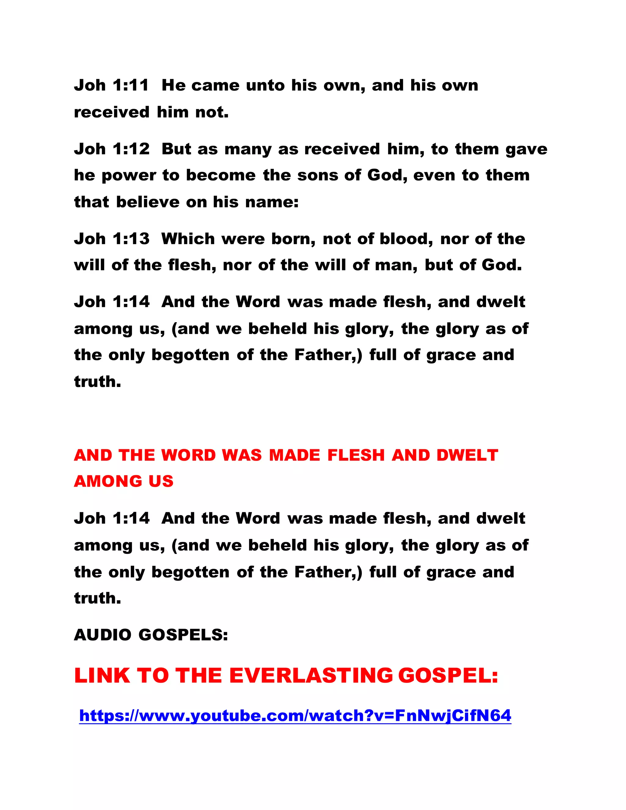 Joh 1:11 He came unto his own, and his own
received him not.
Joh 1:12 But as many as received him, to them gave
he power to become the sons of God, even to them
that believe on his name:
Joh 1:13 Which were born, not of blood, nor of the
will of the flesh, nor of the will of man, but of God.
Joh 1:14 And the Word was made flesh, and dwelt
among us, (and we beheld his glory, the glory as of
the only begotten of the Father,) full of grace and
truth.
AND THE WORD WAS MADE FLESH AND DWELT
AMONG US
Joh 1:14 And the Word was made flesh, and dwelt
among us, (and we beheld his glory, the glory as of
the only begotten of the Father,) full of grace and
truth.
AUDIO GOSPELS:
LINK TO THE EVERLASTING GOSPEL:
https://www.youtube.com/watch?v=FnNwjCifN64
 