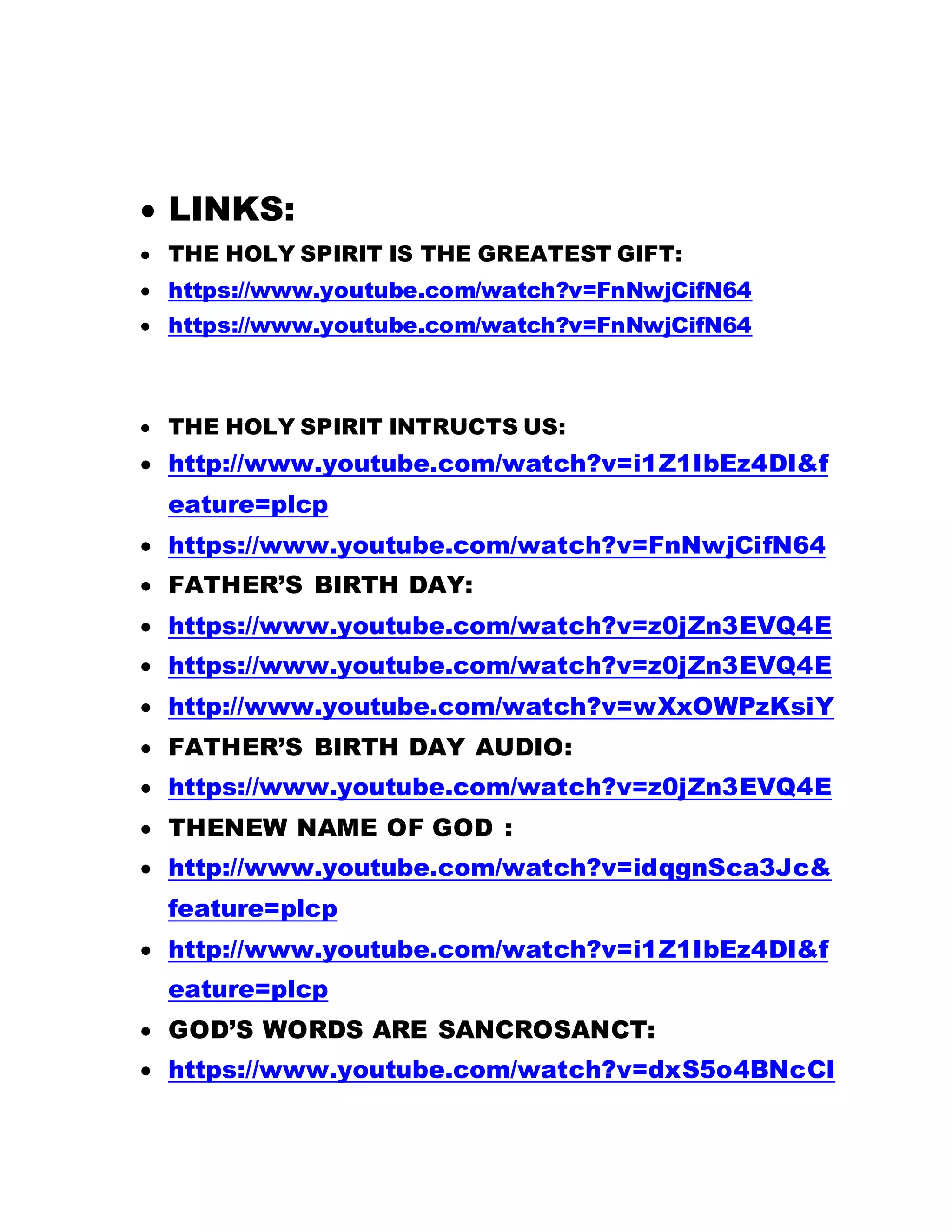  LINKS:
 THE HOLY SPIRIT IS THE GREATEST GIFT:
 https://www.youtube.com/watch?v=FnNwjCifN64
 https://www.youtube.com/watch?v=FnNwjCifN64
 THE HOLY SPIRIT INTRUCTS US:
 http://www.youtube.com/watch?v=i1Z1IbEz4DI&f
eature=plcp
 https://www.youtube.com/watch?v=FnNwjCifN64
 FATHER’S BIRTH DAY:
 https://www.youtube.com/watch?v=z0jZn3EVQ4E
 https://www.youtube.com/watch?v=z0jZn3EVQ4E
 http://www.youtube.com/watch?v=wXxOWPzKsiY
 FATHER’S BIRTH DAY AUDIO:
 https://www.youtube.com/watch?v=z0jZn3EVQ4E
 THENEW NAME OF GOD :
 http://www.youtube.com/watch?v=idqgnSca3Jc&
feature=plcp
 http://www.youtube.com/watch?v=i1Z1IbEz4DI&f
eature=plcp
 GOD’S WORDS ARE SANCROSANCT:
 https://www.youtube.com/watch?v=dxS5o4BNcCI
 
