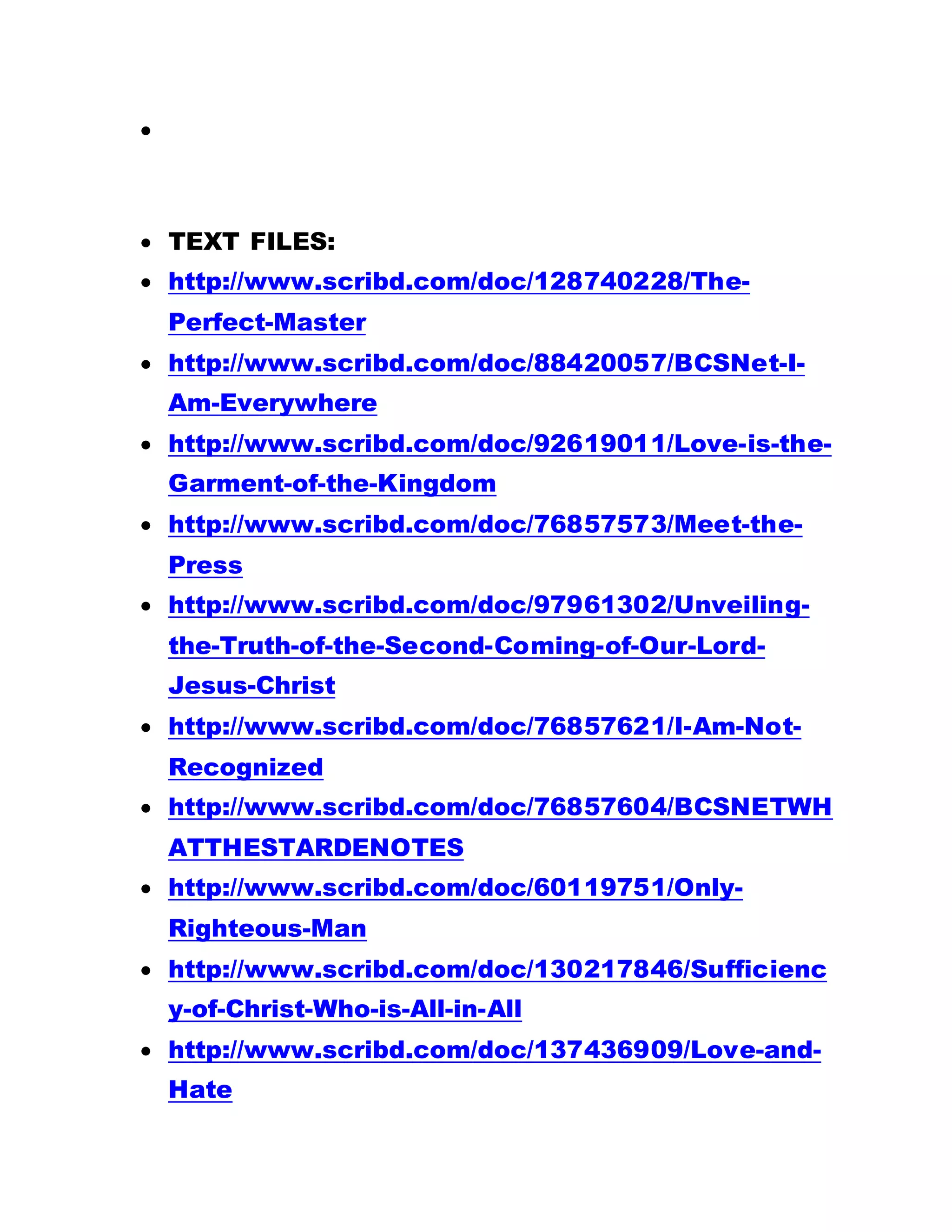 
 TEXT FILES:
 http://www.scribd.com/doc/128740228/The-
Perfect-Master
 http://www.scribd.com/doc/88420057/BCSNet-I-
Am-Everywhere
 http://www.scribd.com/doc/92619011/Love-is-the-
Garment-of-the-Kingdom
 http://www.scribd.com/doc/76857573/Meet-the-
Press
 http://www.scribd.com/doc/97961302/Unveiling-
the-Truth-of-the-Second-Coming-of-Our-Lord-
Jesus-Christ
 http://www.scribd.com/doc/76857621/I-Am-Not-
Recognized
 http://www.scribd.com/doc/76857604/BCSNETWH
ATTHESTARDENOTES
 http://www.scribd.com/doc/60119751/Only-
Righteous-Man
 http://www.scribd.com/doc/130217846/Sufficienc
y-of-Christ-Who-is-All-in-All
 http://www.scribd.com/doc/137436909/Love-and-
Hate
 