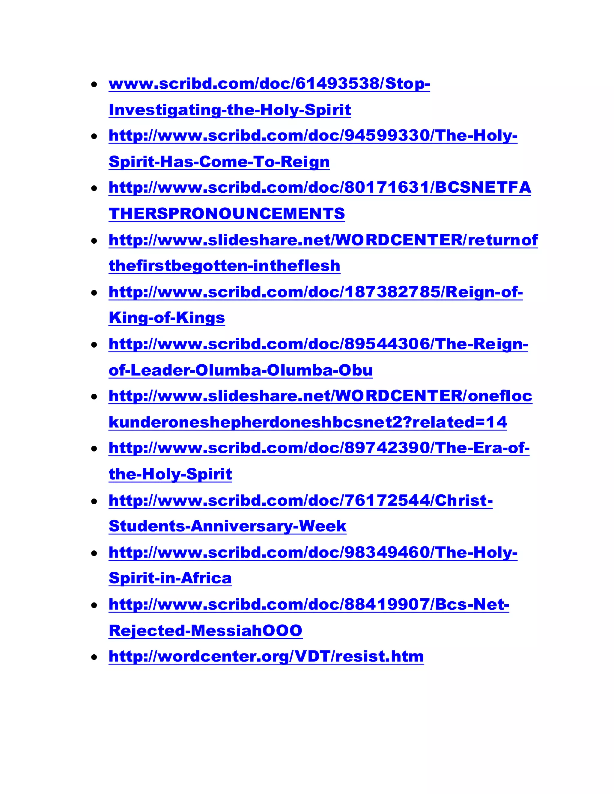 www.scribd.com/doc/61493538/Stop-
Investigating-the-Holy-Spirit
 http://www.scribd.com/doc/94599330/The-Holy-
Spirit-Has-Come-To-Reign
 http://www.scribd.com/doc/80171631/BCSNETFA
THERSPRONOUNCEMENTS
 http://www.slideshare.net/WORDCENTER/returnof
thefirstbegotten-intheflesh
 http://www.scribd.com/doc/187382785/Reign-of-
King-of-Kings
 http://www.scribd.com/doc/89544306/The-Reign-
of-Leader-Olumba-Olumba-Obu
 http://www.slideshare.net/WORDCENTER/onefloc
kunderoneshepherdoneshbcsnet2?related=14
 http://www.scribd.com/doc/89742390/The-Era-of-
the-Holy-Spirit
 http://www.scribd.com/doc/76172544/Christ-
Students-Anniversary-Week
 http://www.scribd.com/doc/98349460/The-Holy-
Spirit-in-Africa
 http://www.scribd.com/doc/88419907/Bcs-Net-
Rejected-MessiahOOO
 http://wordcenter.org/VDT/resist.htm
 