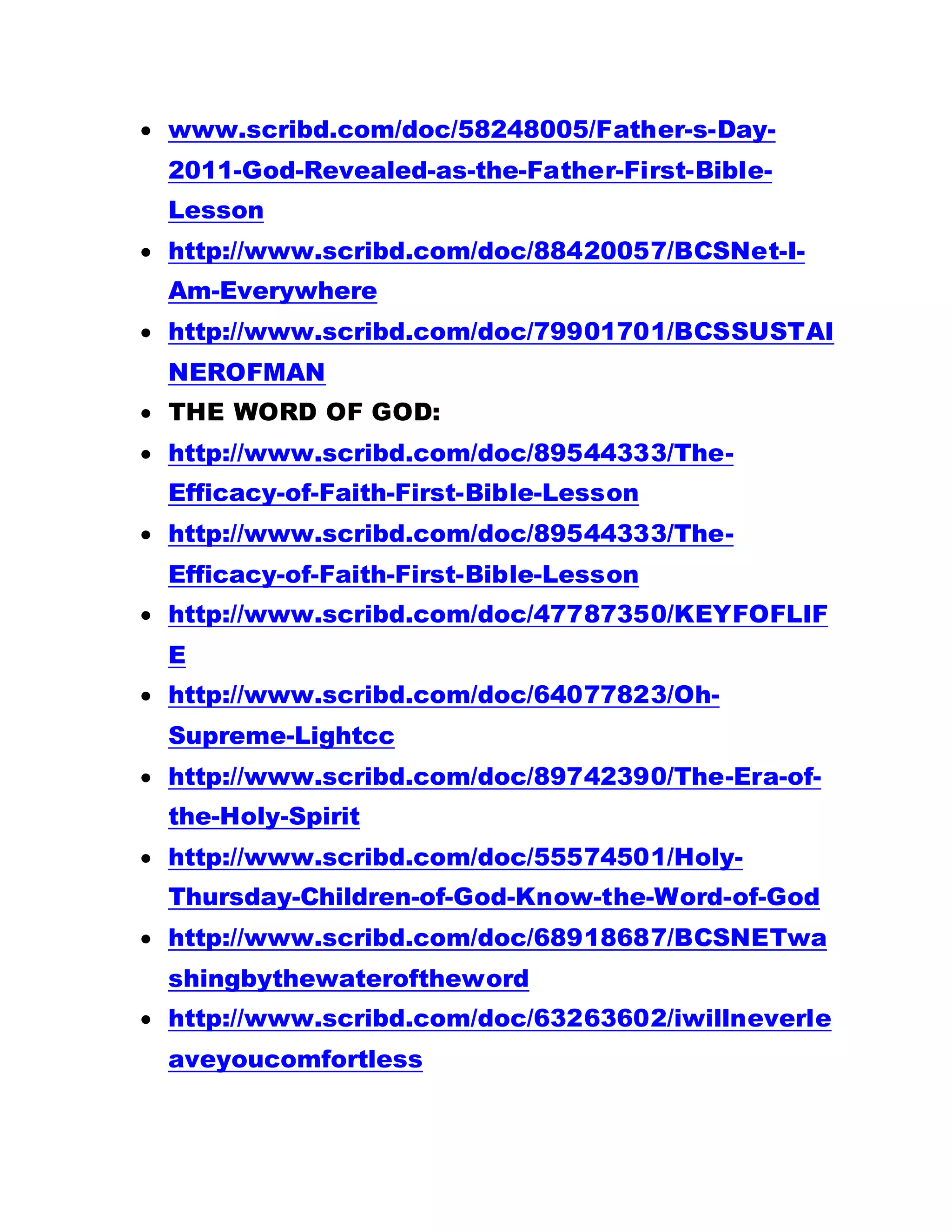  www.scribd.com/doc/58248005/Father-s-Day-
2011-God-Revealed-as-the-Father-First-Bible-
Lesson
 http://www.scribd.com/doc/88420057/BCSNet-I-
Am-Everywhere
 http://www.scribd.com/doc/79901701/BCSSUSTAI
NEROFMAN
 THE WORD OF GOD:
 http://www.scribd.com/doc/89544333/The-
Efficacy-of-Faith-First-Bible-Lesson
 http://www.scribd.com/doc/89544333/The-
Efficacy-of-Faith-First-Bible-Lesson
 http://www.scribd.com/doc/47787350/KEYFOFLIF
E
 http://www.scribd.com/doc/64077823/Oh-
Supreme-Lightcc
 http://www.scribd.com/doc/89742390/The-Era-of-
the-Holy-Spirit
 http://www.scribd.com/doc/55574501/Holy-
Thursday-Children-of-God-Know-the-Word-of-God
 http://www.scribd.com/doc/68918687/BCSNETwa
shingbythewateroftheword
 http://www.scribd.com/doc/63263602/iwillneverle
aveyoucomfortless
 
