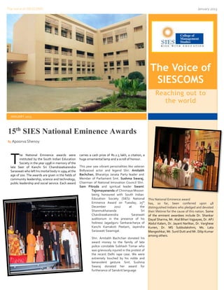 The Voice of SIESCOMS                                                                                                                           January 2013




                                                                                                            The Voice of
                                                                                                             SIESCOMS
                                                                                                                Reaching out to
                                                                                                                   the world

  JANUARY 2013



15th SIES National Eminence Awards
By Apoorva Shenoy




  T      he National Eminence awards were
         instituted by the South Indian Education
         Society in the year 1998 in memory of the
  late Seer of Kanchi Sri Chandrasekarendra
                                                      carries a cash prize of Rs.2.5 lakh, a citation, a
                                                      huge ornamental lamp and a scroll of honour.

                                                      This year saw vibrant personalities like veteran
                                                      Bollywood actor and legend Shri. Amitabh
  Saraswati who left his mortal body in 1994 at the
  age of 100. The awards are given in the fields of   Bachchan, Bharatiya Janata Party leader and
  community leadership, science and technology,       Member of Parliament Smt. Sushma Swaraj,
  public leadership and social service. Each award    Chairman of National Innovation Council Shri.
                                                      Sam Pitroda and spiritual leader Swami
                                                               Tejomayananda of Chinmaya Mission
                                                               being honoured with South Indian
                                                               Education Society (SIES) National           This National Eminence award
                                                               Eminence Award on Tuesday, 25th             has, so far, been conferred upon 48
                                                               December        2012        at      the     distinguished Indians who pledged and devoted
                                                               Shanmukhananda                       Sri    their lifetime for the cause of this nation. Some
                                                               Chandrasekarendra             Saraswati     of the eminent awardees include Dr. Shankar
                                                               auditorium in the presence of his           Dayal Sharma, Mr. Atal Bihari Vajpayee, Dr. APJ
                                                               holiness Jagadguru Sankaracharya of         Abdul Kalam, Dr. Jayant Narlikar, Dr. Varghese
                                                               Kanchi Kamakoti Peetam, Jayendra            Kurien, Dr. MS Subbulakshmi, Ms. Lata
                                                               Saraswati Swamigal.                         Mangeshkar, Mr. Sunil Dutt and Mr. Dilip Kumar
                                                                                                           among others.
                                                               Shri. Amitabh Bachchan donated his
                                                               award money to the family of late
                                                               police constable Subhash Tomar who
                                                               was grievously injured in the protest of
                                                               the recent Delhi rape case. We were
                                                               extremely touched by his noble and
                                                               benevolent gesture. Smt. Sushma
                                                               Swaraj donated her award for
                                                               furtherance of Sanskrit language.
 