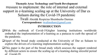Thematic Area: Technology and Youth Development
Pressure to implement: the role of internal and external
support in e-learning scaling up at the University of Dar es
Salaam during the Covid-19 pandemic
Twali Abeid& Respicius Shumbusho Damian
Correspondence: twalimshare@gmail.com
INTRODUCTION
With the outbreak of Covid-19,higher learning institutions worldwide
embarked the implementation of e-learning as a panacea to curb the spread of
the pandemic.
Apart of the broad study conducted at the University of Dar es Salaam to
explore the drivers of e-learning implementation scaling up.
This paper is the part of the broad study which assesses the support rendered
by different actors to ensure the scaling up of e-learning during stressful period
of Covid-19.
 
