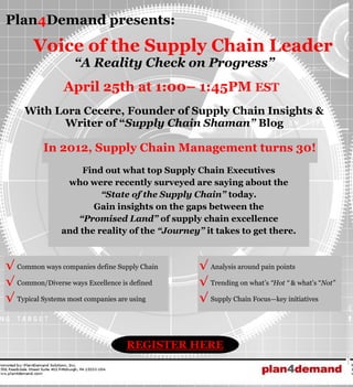 Plan4Demand presents:
       Voice of the Supply Chain Leader
                   “A Reality Check on Progress”
                April 25th at 1:00– 1:45PM EST
     With Lora Cecere, Founder of Supply Chain Insights &
           Writer of “Supply Chain Shaman” Blog

          In 2012, Supply Chain Management turns 30!
                   Find out what top Supply Chain Executives
                who were recently surveyed are saying about the
                        “State of the Supply Chain” today.
                      Gain insights on the gaps between the
                  “Promised Land” of supply chain excellence
               and the reality of the “Journey” it takes to get there.



√ Common ways companies define Supply Chain    √ Analysis around pain points
√ Common/Diverse ways Excellence is defined    √ Trending on what’s “Hot “ & what’s “Not”
√ Typical Systems most companies are using     √ Supply Chain Focus—key initiatives



                                  REGISTER HERE
 
